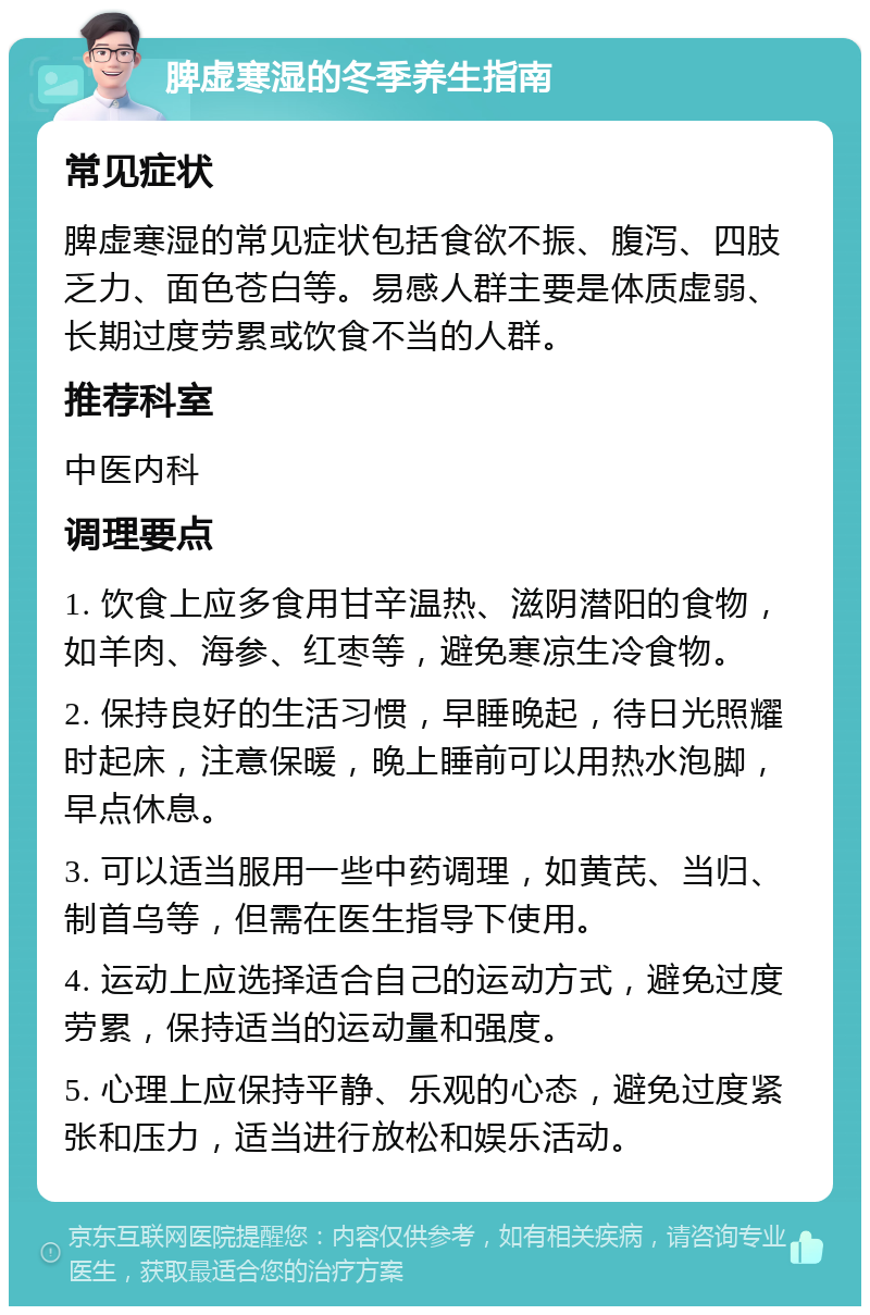 脾虚寒湿的冬季养生指南 常见症状 脾虚寒湿的常见症状包括食欲不振、腹泻、四肢乏力、面色苍白等。易感人群主要是体质虚弱、长期过度劳累或饮食不当的人群。 推荐科室 中医内科 调理要点 1. 饮食上应多食用甘辛温热、滋阴潜阳的食物，如羊肉、海参、红枣等，避免寒凉生冷食物。 2. 保持良好的生活习惯，早睡晚起，待日光照耀时起床，注意保暖，晚上睡前可以用热水泡脚，早点休息。 3. 可以适当服用一些中药调理，如黄芪、当归、制首乌等，但需在医生指导下使用。 4. 运动上应选择适合自己的运动方式，避免过度劳累，保持适当的运动量和强度。 5. 心理上应保持平静、乐观的心态，避免过度紧张和压力，适当进行放松和娱乐活动。