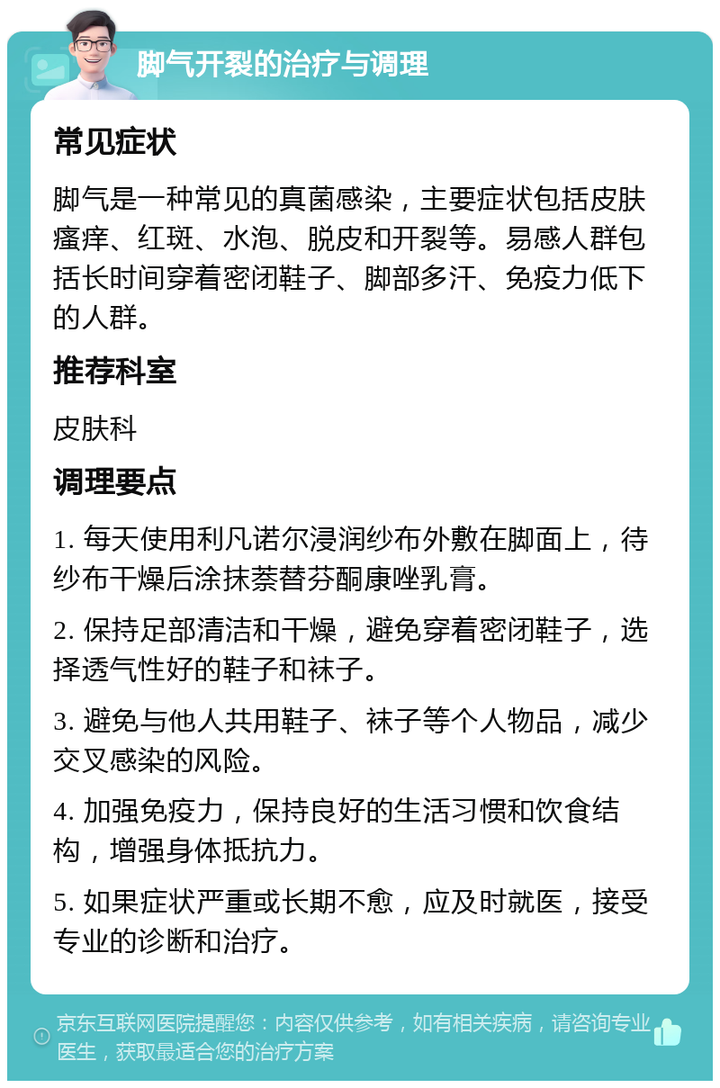 脚气开裂的治疗与调理 常见症状 脚气是一种常见的真菌感染，主要症状包括皮肤瘙痒、红斑、水泡、脱皮和开裂等。易感人群包括长时间穿着密闭鞋子、脚部多汗、免疫力低下的人群。 推荐科室 皮肤科 调理要点 1. 每天使用利凡诺尔浸润纱布外敷在脚面上，待纱布干燥后涂抹萘替芬酮康唑乳膏。 2. 保持足部清洁和干燥，避免穿着密闭鞋子，选择透气性好的鞋子和袜子。 3. 避免与他人共用鞋子、袜子等个人物品，减少交叉感染的风险。 4. 加强免疫力，保持良好的生活习惯和饮食结构，增强身体抵抗力。 5. 如果症状严重或长期不愈，应及时就医，接受专业的诊断和治疗。