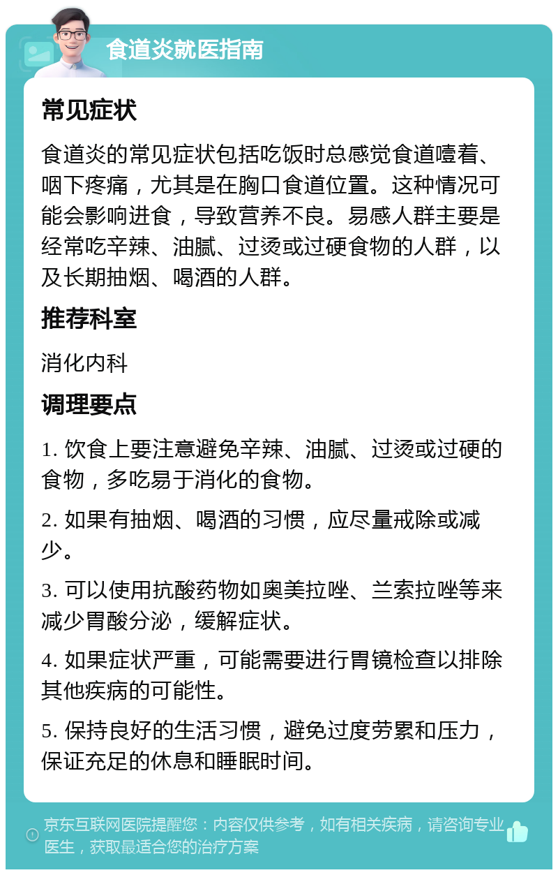 食道炎就医指南 常见症状 食道炎的常见症状包括吃饭时总感觉食道噎着、咽下疼痛，尤其是在胸口食道位置。这种情况可能会影响进食，导致营养不良。易感人群主要是经常吃辛辣、油腻、过烫或过硬食物的人群，以及长期抽烟、喝酒的人群。 推荐科室 消化内科 调理要点 1. 饮食上要注意避免辛辣、油腻、过烫或过硬的食物，多吃易于消化的食物。 2. 如果有抽烟、喝酒的习惯，应尽量戒除或减少。 3. 可以使用抗酸药物如奥美拉唑、兰索拉唑等来减少胃酸分泌，缓解症状。 4. 如果症状严重，可能需要进行胃镜检查以排除其他疾病的可能性。 5. 保持良好的生活习惯，避免过度劳累和压力，保证充足的休息和睡眠时间。