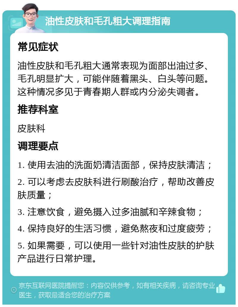 油性皮肤和毛孔粗大调理指南 常见症状 油性皮肤和毛孔粗大通常表现为面部出油过多、毛孔明显扩大，可能伴随着黑头、白头等问题。这种情况多见于青春期人群或内分泌失调者。 推荐科室 皮肤科 调理要点 1. 使用去油的洗面奶清洁面部，保持皮肤清洁； 2. 可以考虑去皮肤科进行刷酸治疗，帮助改善皮肤质量； 3. 注意饮食，避免摄入过多油腻和辛辣食物； 4. 保持良好的生活习惯，避免熬夜和过度疲劳； 5. 如果需要，可以使用一些针对油性皮肤的护肤产品进行日常护理。