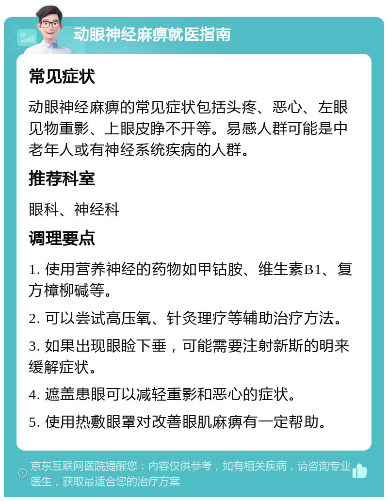 动眼神经麻痹就医指南 常见症状 动眼神经麻痹的常见症状包括头疼、恶心、左眼见物重影、上眼皮睁不开等。易感人群可能是中老年人或有神经系统疾病的人群。 推荐科室 眼科、神经科 调理要点 1. 使用营养神经的药物如甲钴胺、维生素B1、复方樟柳碱等。 2. 可以尝试高压氧、针灸理疗等辅助治疗方法。 3. 如果出现眼睑下垂，可能需要注射新斯的明来缓解症状。 4. 遮盖患眼可以减轻重影和恶心的症状。 5. 使用热敷眼罩对改善眼肌麻痹有一定帮助。