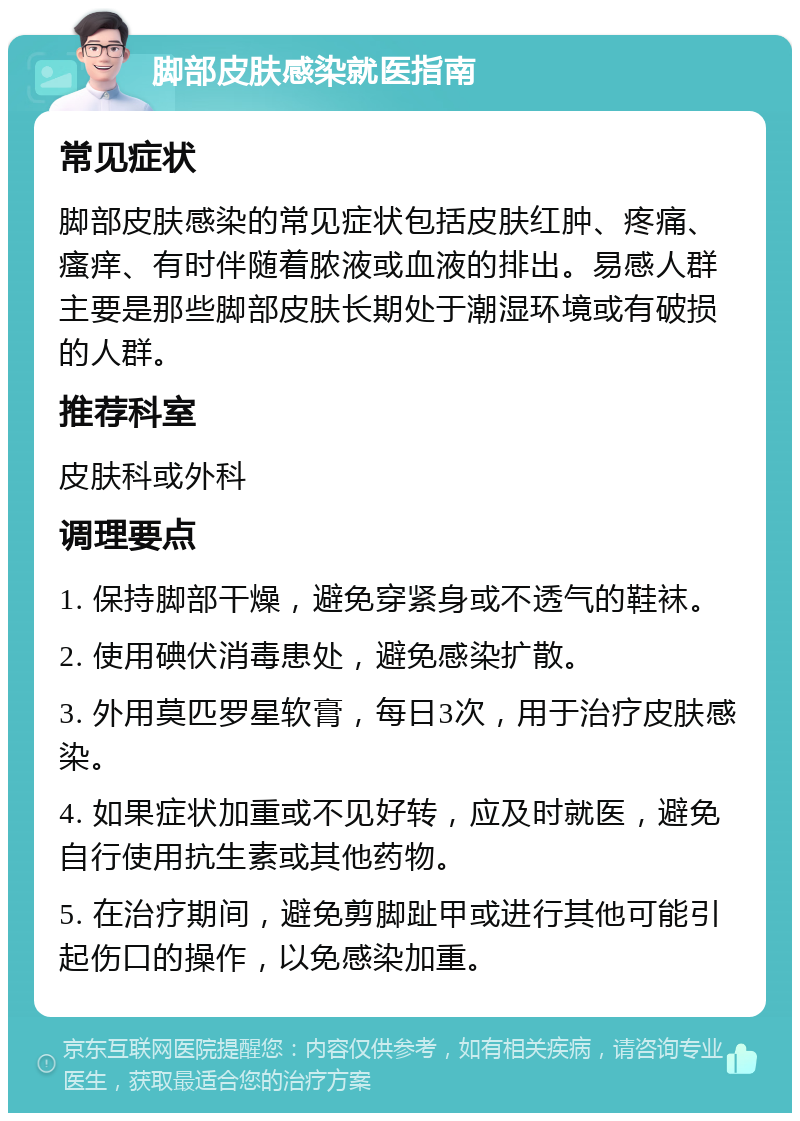 脚部皮肤感染就医指南 常见症状 脚部皮肤感染的常见症状包括皮肤红肿、疼痛、瘙痒、有时伴随着脓液或血液的排出。易感人群主要是那些脚部皮肤长期处于潮湿环境或有破损的人群。 推荐科室 皮肤科或外科 调理要点 1. 保持脚部干燥，避免穿紧身或不透气的鞋袜。 2. 使用碘伏消毒患处，避免感染扩散。 3. 外用莫匹罗星软膏，每日3次，用于治疗皮肤感染。 4. 如果症状加重或不见好转，应及时就医，避免自行使用抗生素或其他药物。 5. 在治疗期间，避免剪脚趾甲或进行其他可能引起伤口的操作，以免感染加重。