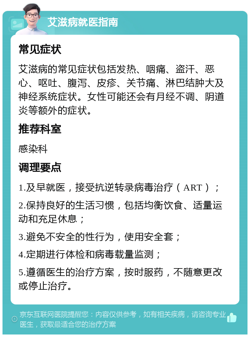 艾滋病就医指南 常见症状 艾滋病的常见症状包括发热、咽痛、盗汗、恶心、呕吐、腹泻、皮疹、关节痛、淋巴结肿大及神经系统症状。女性可能还会有月经不调、阴道炎等额外的症状。 推荐科室 感染科 调理要点 1.及早就医，接受抗逆转录病毒治疗（ART）； 2.保持良好的生活习惯，包括均衡饮食、适量运动和充足休息； 3.避免不安全的性行为，使用安全套； 4.定期进行体检和病毒载量监测； 5.遵循医生的治疗方案，按时服药，不随意更改或停止治疗。