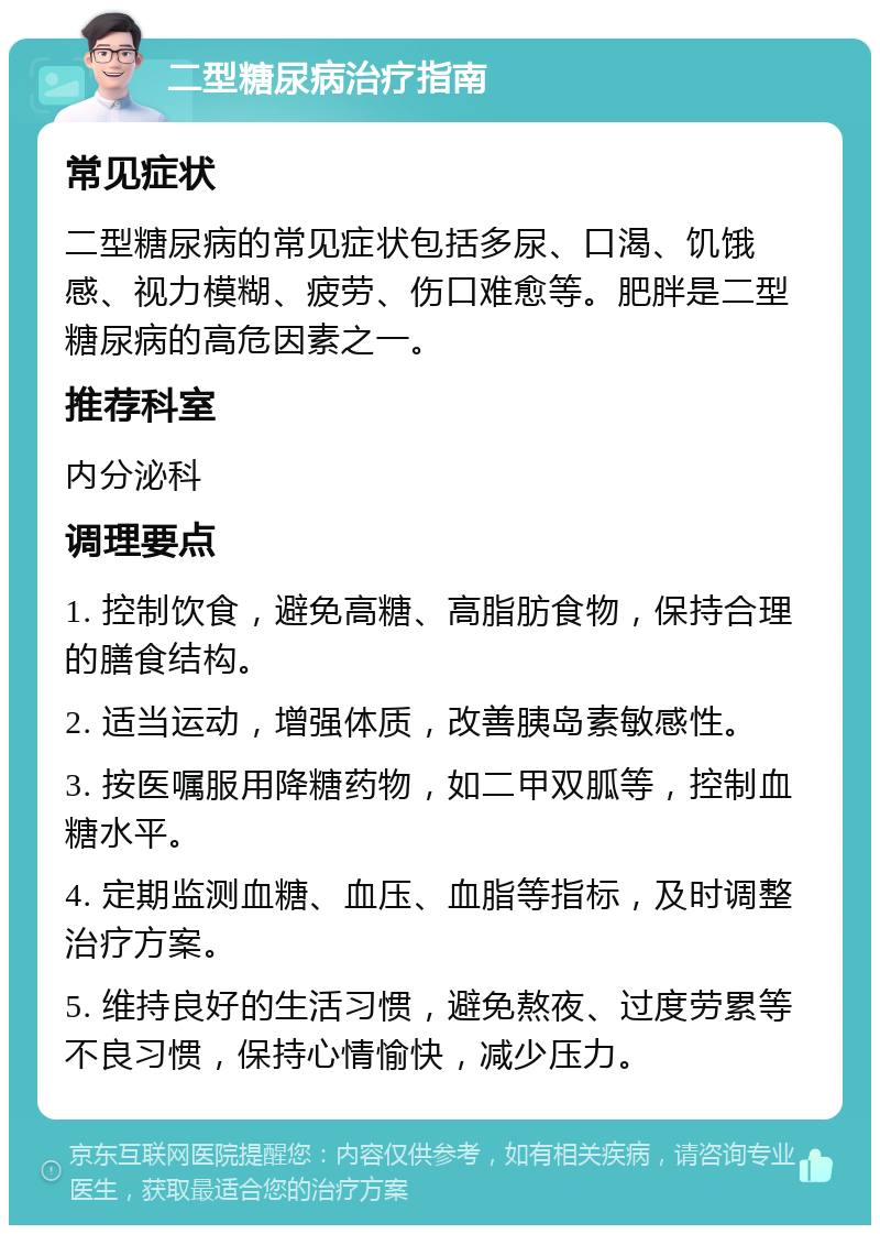 二型糖尿病治疗指南 常见症状 二型糖尿病的常见症状包括多尿、口渴、饥饿感、视力模糊、疲劳、伤口难愈等。肥胖是二型糖尿病的高危因素之一。 推荐科室 内分泌科 调理要点 1. 控制饮食，避免高糖、高脂肪食物，保持合理的膳食结构。 2. 适当运动，增强体质，改善胰岛素敏感性。 3. 按医嘱服用降糖药物，如二甲双胍等，控制血糖水平。 4. 定期监测血糖、血压、血脂等指标，及时调整治疗方案。 5. 维持良好的生活习惯，避免熬夜、过度劳累等不良习惯，保持心情愉快，减少压力。