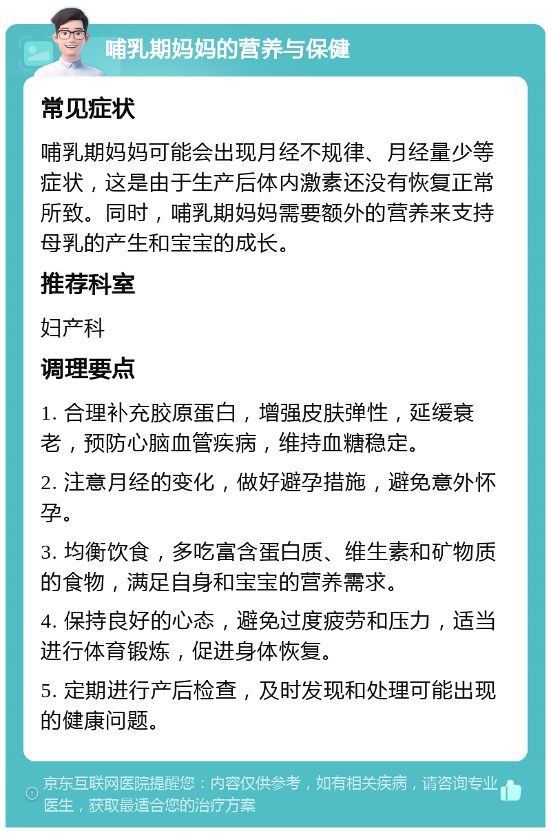 哺乳期妈妈的营养与保健 常见症状 哺乳期妈妈可能会出现月经不规律、月经量少等症状，这是由于生产后体内激素还没有恢复正常所致。同时，哺乳期妈妈需要额外的营养来支持母乳的产生和宝宝的成长。 推荐科室 妇产科 调理要点 1. 合理补充胶原蛋白，增强皮肤弹性，延缓衰老，预防心脑血管疾病，维持血糖稳定。 2. 注意月经的变化，做好避孕措施，避免意外怀孕。 3. 均衡饮食，多吃富含蛋白质、维生素和矿物质的食物，满足自身和宝宝的营养需求。 4. 保持良好的心态，避免过度疲劳和压力，适当进行体育锻炼，促进身体恢复。 5. 定期进行产后检查，及时发现和处理可能出现的健康问题。