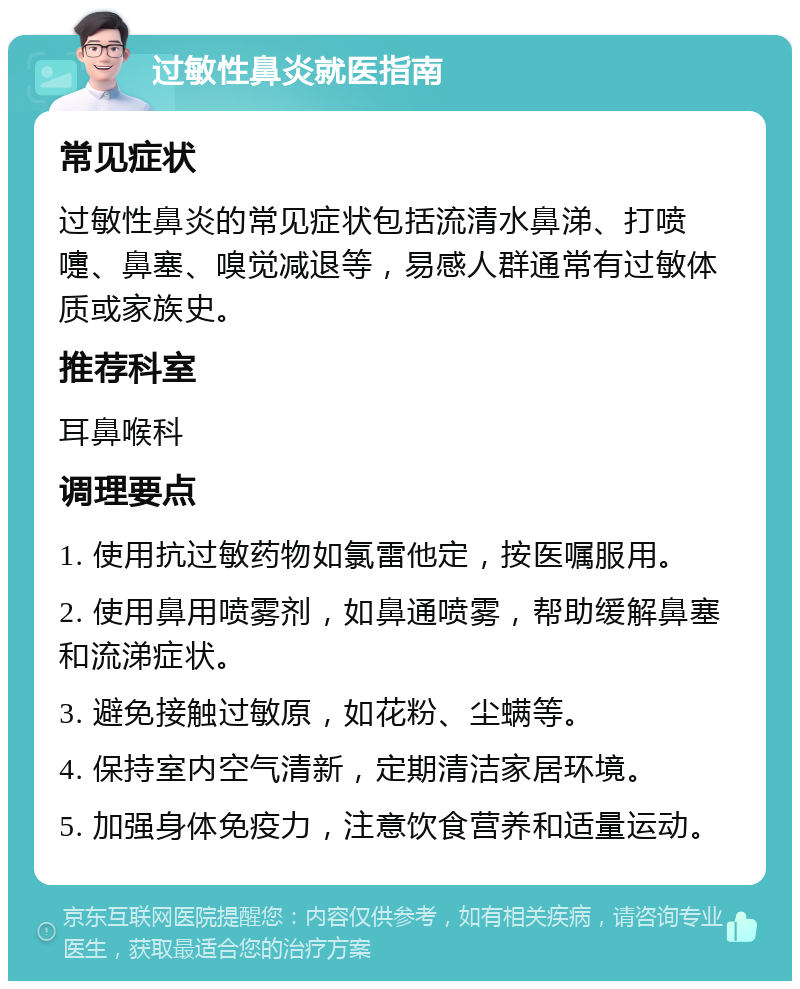 过敏性鼻炎就医指南 常见症状 过敏性鼻炎的常见症状包括流清水鼻涕、打喷嚏、鼻塞、嗅觉减退等，易感人群通常有过敏体质或家族史。 推荐科室 耳鼻喉科 调理要点 1. 使用抗过敏药物如氯雷他定，按医嘱服用。 2. 使用鼻用喷雾剂，如鼻通喷雾，帮助缓解鼻塞和流涕症状。 3. 避免接触过敏原，如花粉、尘螨等。 4. 保持室内空气清新，定期清洁家居环境。 5. 加强身体免疫力，注意饮食营养和适量运动。