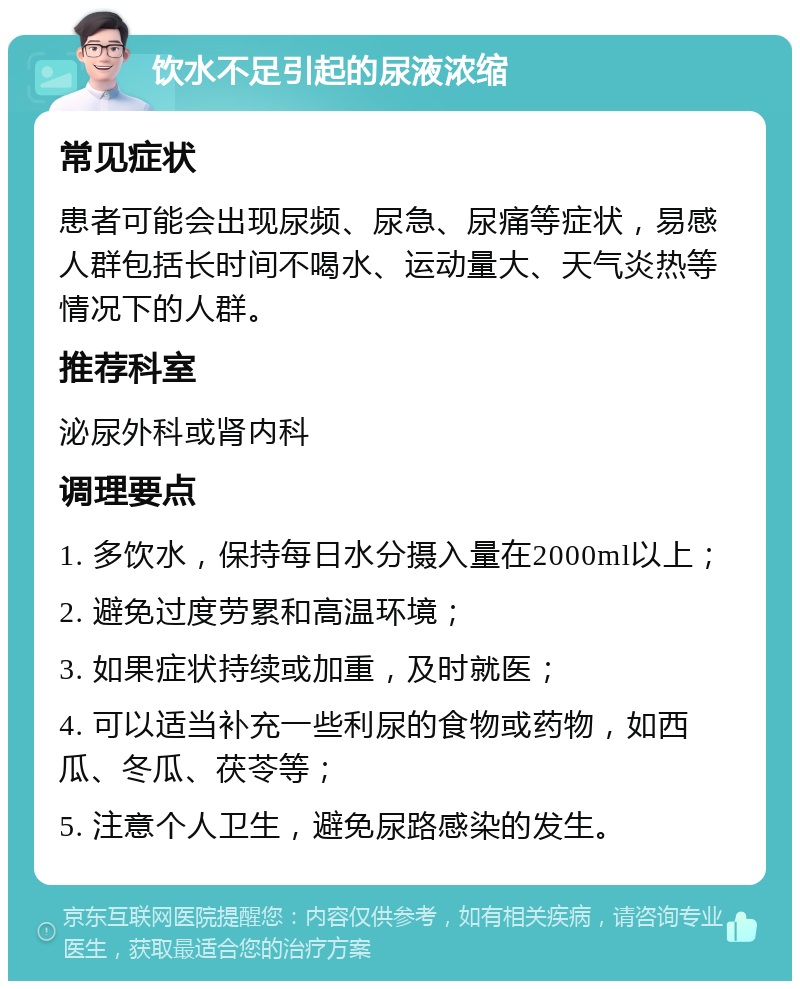 饮水不足引起的尿液浓缩 常见症状 患者可能会出现尿频、尿急、尿痛等症状，易感人群包括长时间不喝水、运动量大、天气炎热等情况下的人群。 推荐科室 泌尿外科或肾内科 调理要点 1. 多饮水，保持每日水分摄入量在2000ml以上； 2. 避免过度劳累和高温环境； 3. 如果症状持续或加重，及时就医； 4. 可以适当补充一些利尿的食物或药物，如西瓜、冬瓜、茯苓等； 5. 注意个人卫生，避免尿路感染的发生。