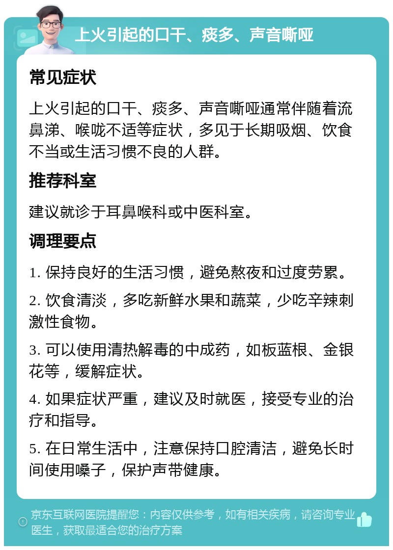 上火引起的口干、痰多、声音嘶哑 常见症状 上火引起的口干、痰多、声音嘶哑通常伴随着流鼻涕、喉咙不适等症状，多见于长期吸烟、饮食不当或生活习惯不良的人群。 推荐科室 建议就诊于耳鼻喉科或中医科室。 调理要点 1. 保持良好的生活习惯，避免熬夜和过度劳累。 2. 饮食清淡，多吃新鲜水果和蔬菜，少吃辛辣刺激性食物。 3. 可以使用清热解毒的中成药，如板蓝根、金银花等，缓解症状。 4. 如果症状严重，建议及时就医，接受专业的治疗和指导。 5. 在日常生活中，注意保持口腔清洁，避免长时间使用嗓子，保护声带健康。