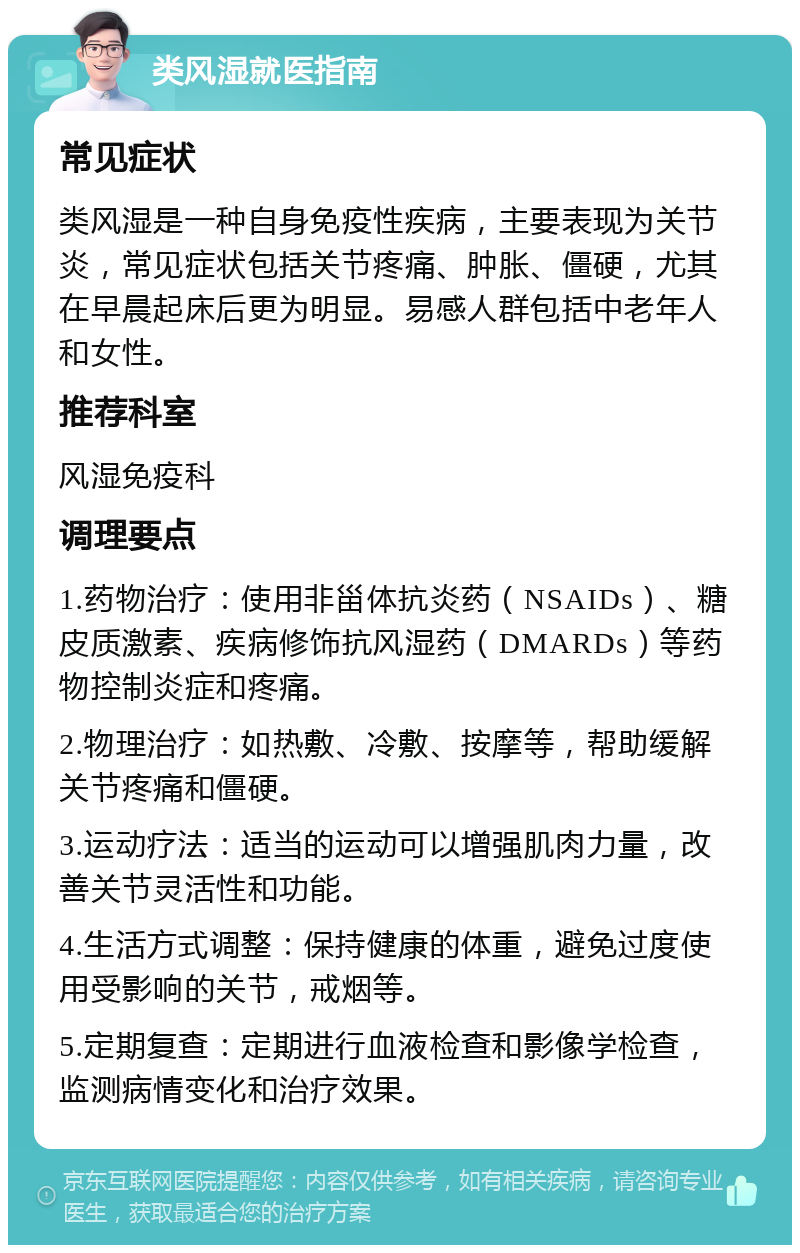 类风湿就医指南 常见症状 类风湿是一种自身免疫性疾病，主要表现为关节炎，常见症状包括关节疼痛、肿胀、僵硬，尤其在早晨起床后更为明显。易感人群包括中老年人和女性。 推荐科室 风湿免疫科 调理要点 1.药物治疗：使用非甾体抗炎药（NSAIDs）、糖皮质激素、疾病修饰抗风湿药（DMARDs）等药物控制炎症和疼痛。 2.物理治疗：如热敷、冷敷、按摩等，帮助缓解关节疼痛和僵硬。 3.运动疗法：适当的运动可以增强肌肉力量，改善关节灵活性和功能。 4.生活方式调整：保持健康的体重，避免过度使用受影响的关节，戒烟等。 5.定期复查：定期进行血液检查和影像学检查，监测病情变化和治疗效果。