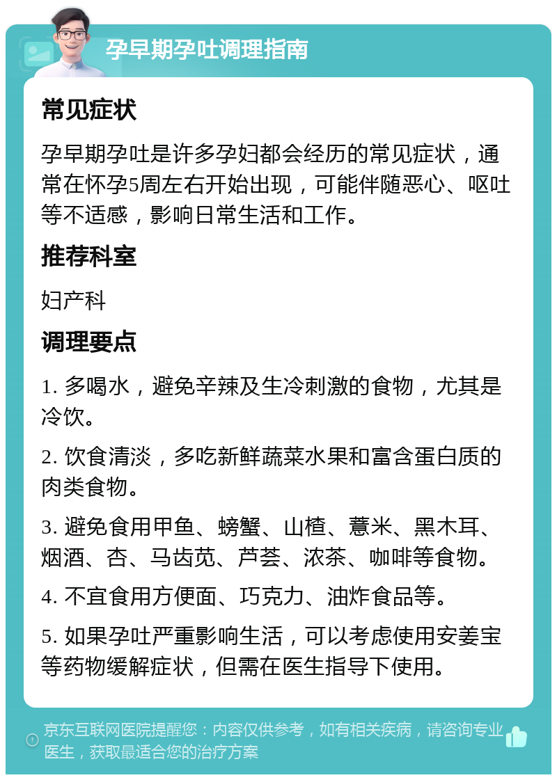 孕早期孕吐调理指南 常见症状 孕早期孕吐是许多孕妇都会经历的常见症状，通常在怀孕5周左右开始出现，可能伴随恶心、呕吐等不适感，影响日常生活和工作。 推荐科室 妇产科 调理要点 1. 多喝水，避免辛辣及生冷刺激的食物，尤其是冷饮。 2. 饮食清淡，多吃新鲜蔬菜水果和富含蛋白质的肉类食物。 3. 避免食用甲鱼、螃蟹、山楂、薏米、黑木耳、烟酒、杏、马齿苋、芦荟、浓茶、咖啡等食物。 4. 不宜食用方便面、巧克力、油炸食品等。 5. 如果孕吐严重影响生活，可以考虑使用安姜宝等药物缓解症状，但需在医生指导下使用。