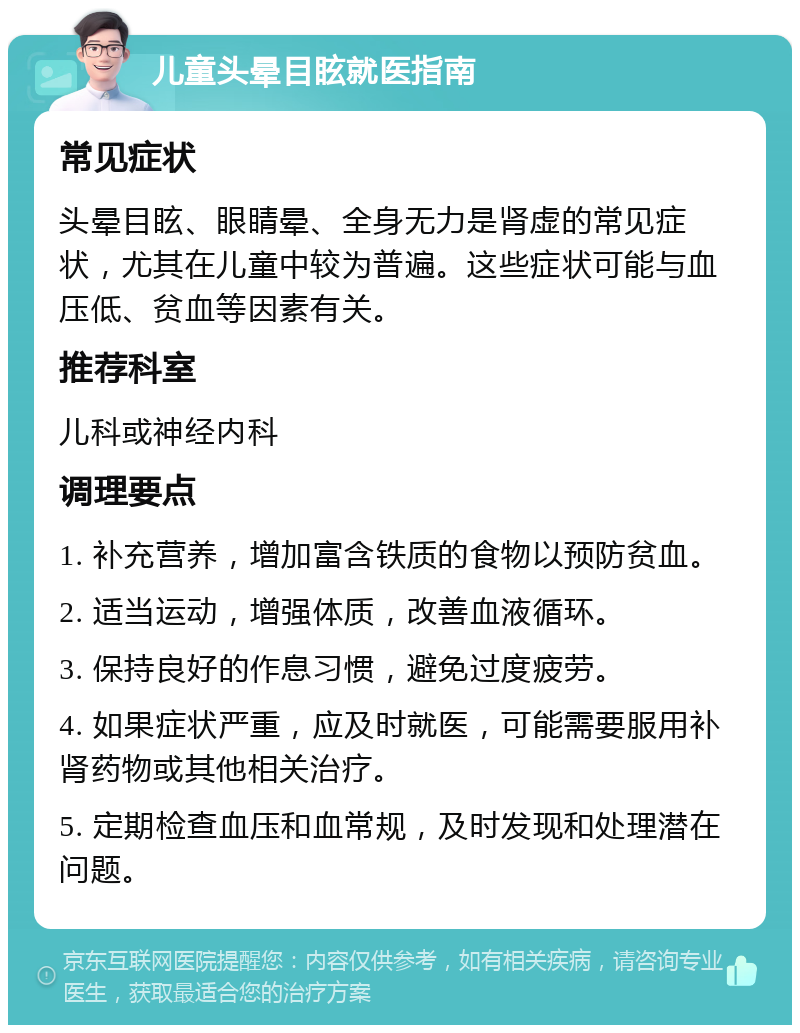 儿童头晕目眩就医指南 常见症状 头晕目眩、眼睛晕、全身无力是肾虚的常见症状，尤其在儿童中较为普遍。这些症状可能与血压低、贫血等因素有关。 推荐科室 儿科或神经内科 调理要点 1. 补充营养，增加富含铁质的食物以预防贫血。 2. 适当运动，增强体质，改善血液循环。 3. 保持良好的作息习惯，避免过度疲劳。 4. 如果症状严重，应及时就医，可能需要服用补肾药物或其他相关治疗。 5. 定期检查血压和血常规，及时发现和处理潜在问题。