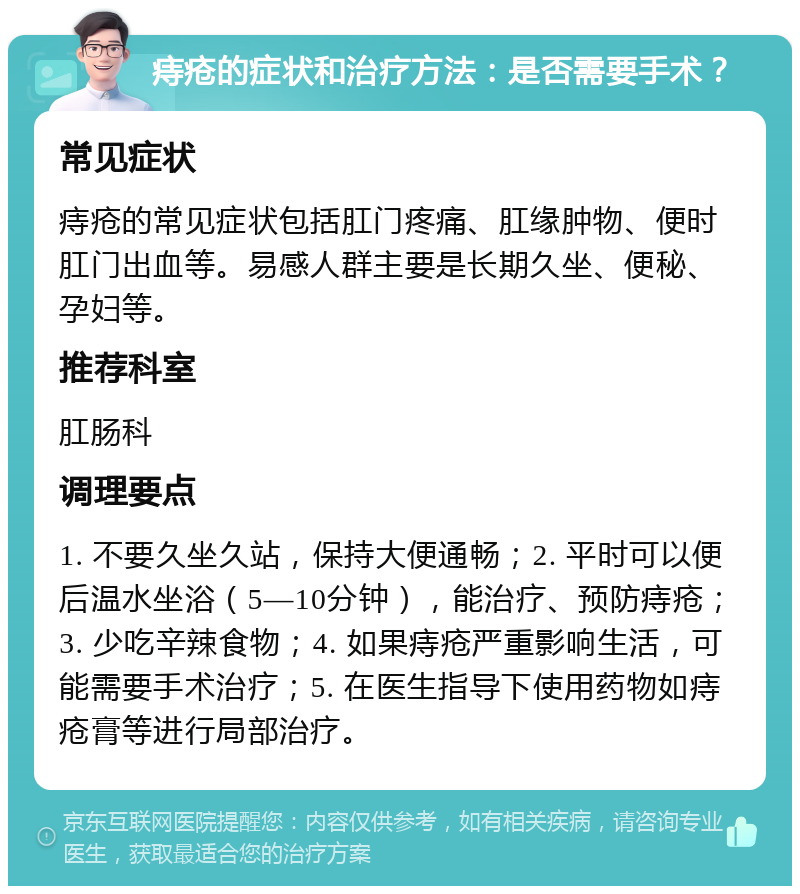 痔疮的症状和治疗方法：是否需要手术？ 常见症状 痔疮的常见症状包括肛门疼痛、肛缘肿物、便时肛门出血等。易感人群主要是长期久坐、便秘、孕妇等。 推荐科室 肛肠科 调理要点 1. 不要久坐久站，保持大便通畅；2. 平时可以便后温水坐浴（5—10分钟），能治疗、预防痔疮；3. 少吃辛辣食物；4. 如果痔疮严重影响生活，可能需要手术治疗；5. 在医生指导下使用药物如痔疮膏等进行局部治疗。