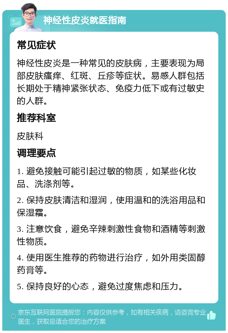 神经性皮炎就医指南 常见症状 神经性皮炎是一种常见的皮肤病，主要表现为局部皮肤瘙痒、红斑、丘疹等症状。易感人群包括长期处于精神紧张状态、免疫力低下或有过敏史的人群。 推荐科室 皮肤科 调理要点 1. 避免接触可能引起过敏的物质，如某些化妆品、洗涤剂等。 2. 保持皮肤清洁和湿润，使用温和的洗浴用品和保湿霜。 3. 注意饮食，避免辛辣刺激性食物和酒精等刺激性物质。 4. 使用医生推荐的药物进行治疗，如外用类固醇药膏等。 5. 保持良好的心态，避免过度焦虑和压力。