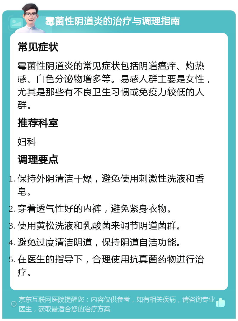 霉菌性阴道炎的治疗与调理指南 常见症状 霉菌性阴道炎的常见症状包括阴道瘙痒、灼热感、白色分泌物增多等。易感人群主要是女性，尤其是那些有不良卫生习惯或免疫力较低的人群。 推荐科室 妇科 调理要点 保持外阴清洁干燥，避免使用刺激性洗液和香皂。 穿着透气性好的内裤，避免紧身衣物。 使用黄松洗液和乳酸菌来调节阴道菌群。 避免过度清洁阴道，保持阴道自洁功能。 在医生的指导下，合理使用抗真菌药物进行治疗。