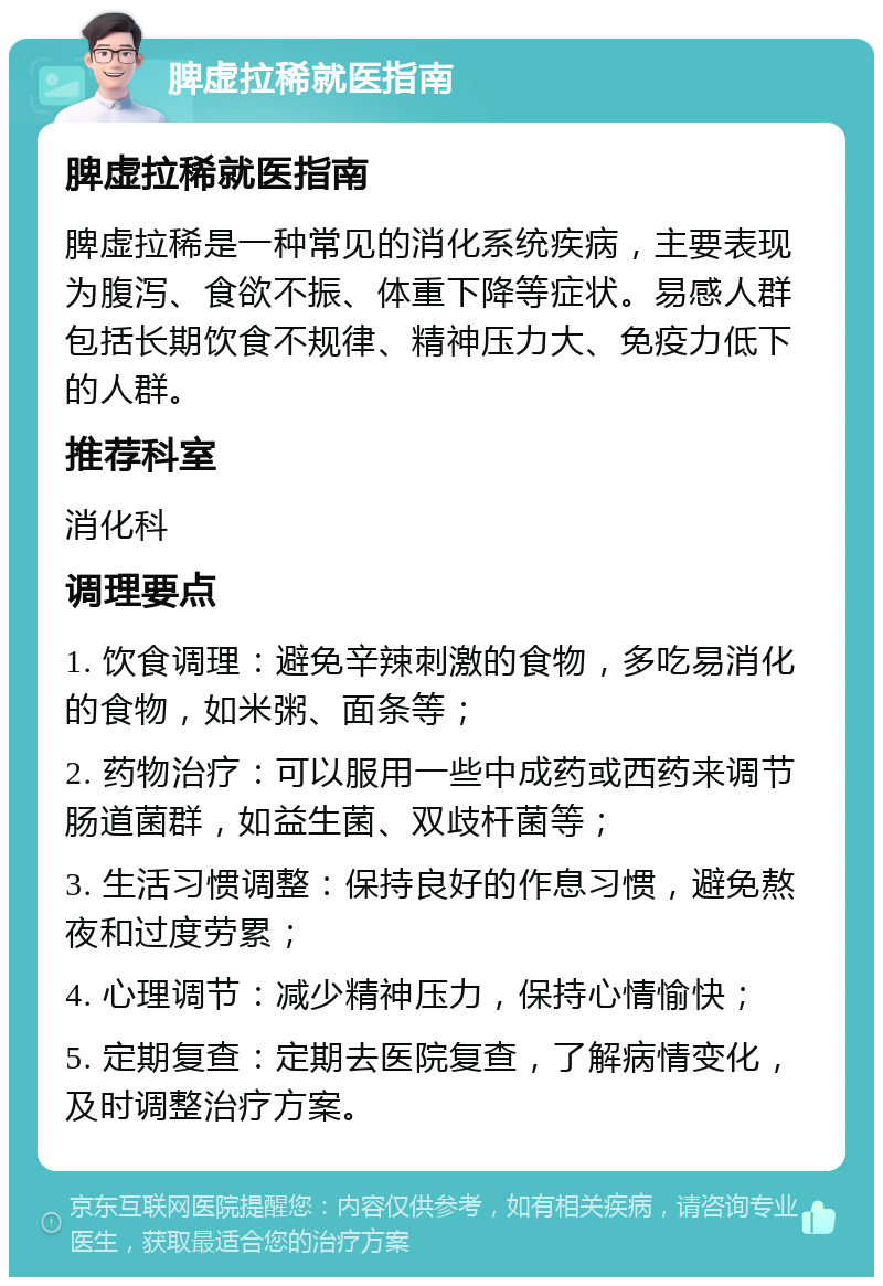 脾虚拉稀就医指南 脾虚拉稀就医指南 脾虚拉稀是一种常见的消化系统疾病，主要表现为腹泻、食欲不振、体重下降等症状。易感人群包括长期饮食不规律、精神压力大、免疫力低下的人群。 推荐科室 消化科 调理要点 1. 饮食调理：避免辛辣刺激的食物，多吃易消化的食物，如米粥、面条等； 2. 药物治疗：可以服用一些中成药或西药来调节肠道菌群，如益生菌、双歧杆菌等； 3. 生活习惯调整：保持良好的作息习惯，避免熬夜和过度劳累； 4. 心理调节：减少精神压力，保持心情愉快； 5. 定期复查：定期去医院复查，了解病情变化，及时调整治疗方案。