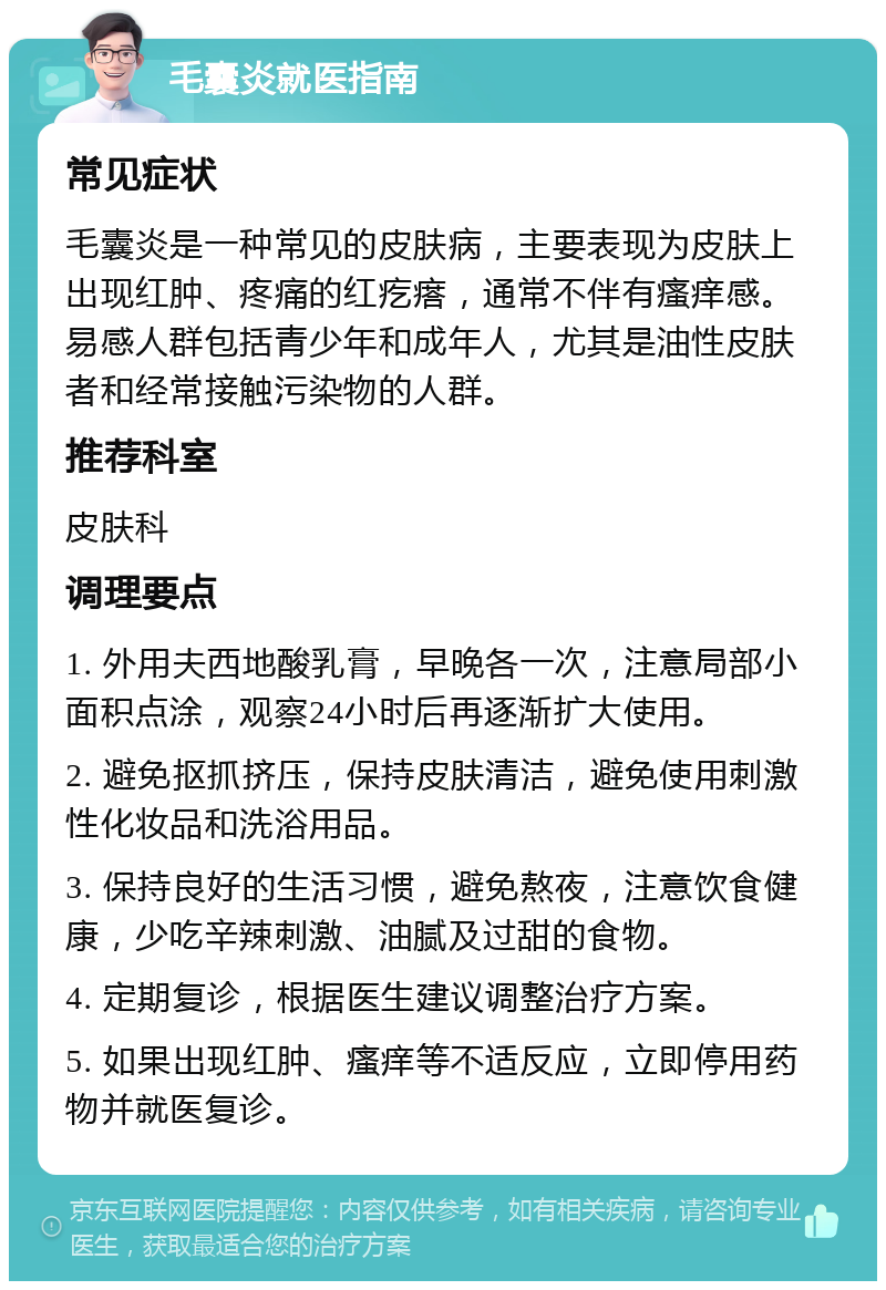 毛囊炎就医指南 常见症状 毛囊炎是一种常见的皮肤病，主要表现为皮肤上出现红肿、疼痛的红疙瘩，通常不伴有瘙痒感。易感人群包括青少年和成年人，尤其是油性皮肤者和经常接触污染物的人群。 推荐科室 皮肤科 调理要点 1. 外用夫西地酸乳膏，早晚各一次，注意局部小面积点涂，观察24小时后再逐渐扩大使用。 2. 避免抠抓挤压，保持皮肤清洁，避免使用刺激性化妆品和洗浴用品。 3. 保持良好的生活习惯，避免熬夜，注意饮食健康，少吃辛辣刺激、油腻及过甜的食物。 4. 定期复诊，根据医生建议调整治疗方案。 5. 如果出现红肿、瘙痒等不适反应，立即停用药物并就医复诊。