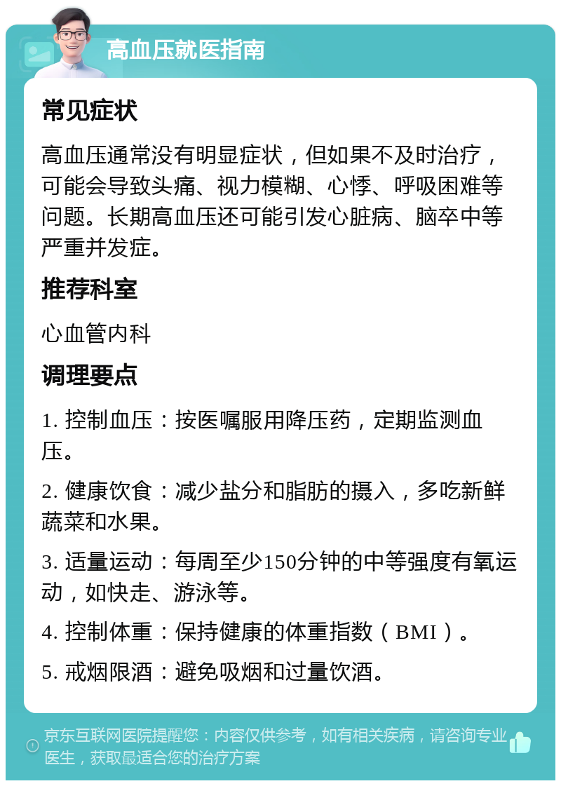 高血压就医指南 常见症状 高血压通常没有明显症状，但如果不及时治疗，可能会导致头痛、视力模糊、心悸、呼吸困难等问题。长期高血压还可能引发心脏病、脑卒中等严重并发症。 推荐科室 心血管内科 调理要点 1. 控制血压：按医嘱服用降压药，定期监测血压。 2. 健康饮食：减少盐分和脂肪的摄入，多吃新鲜蔬菜和水果。 3. 适量运动：每周至少150分钟的中等强度有氧运动，如快走、游泳等。 4. 控制体重：保持健康的体重指数（BMI）。 5. 戒烟限酒：避免吸烟和过量饮酒。