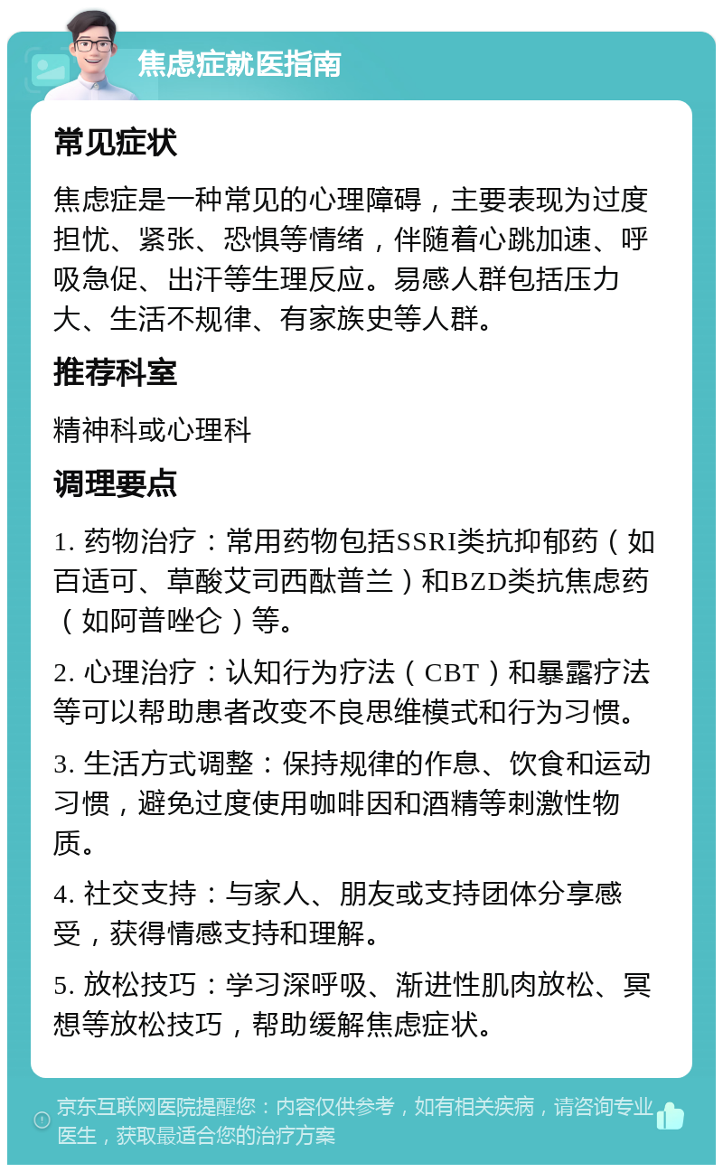 焦虑症就医指南 常见症状 焦虑症是一种常见的心理障碍，主要表现为过度担忧、紧张、恐惧等情绪，伴随着心跳加速、呼吸急促、出汗等生理反应。易感人群包括压力大、生活不规律、有家族史等人群。 推荐科室 精神科或心理科 调理要点 1. 药物治疗：常用药物包括SSRI类抗抑郁药（如百适可、草酸艾司西酞普兰）和BZD类抗焦虑药（如阿普唑仑）等。 2. 心理治疗：认知行为疗法（CBT）和暴露疗法等可以帮助患者改变不良思维模式和行为习惯。 3. 生活方式调整：保持规律的作息、饮食和运动习惯，避免过度使用咖啡因和酒精等刺激性物质。 4. 社交支持：与家人、朋友或支持团体分享感受，获得情感支持和理解。 5. 放松技巧：学习深呼吸、渐进性肌肉放松、冥想等放松技巧，帮助缓解焦虑症状。