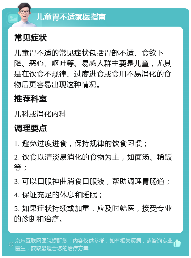 儿童胃不适就医指南 常见症状 儿童胃不适的常见症状包括胃部不适、食欲下降、恶心、呕吐等。易感人群主要是儿童，尤其是在饮食不规律、过度进食或食用不易消化的食物后更容易出现这种情况。 推荐科室 儿科或消化内科 调理要点 1. 避免过度进食，保持规律的饮食习惯； 2. 饮食以清淡易消化的食物为主，如面汤、稀饭等； 3. 可以口服神曲消食口服液，帮助调理胃肠道； 4. 保证充足的休息和睡眠； 5. 如果症状持续或加重，应及时就医，接受专业的诊断和治疗。