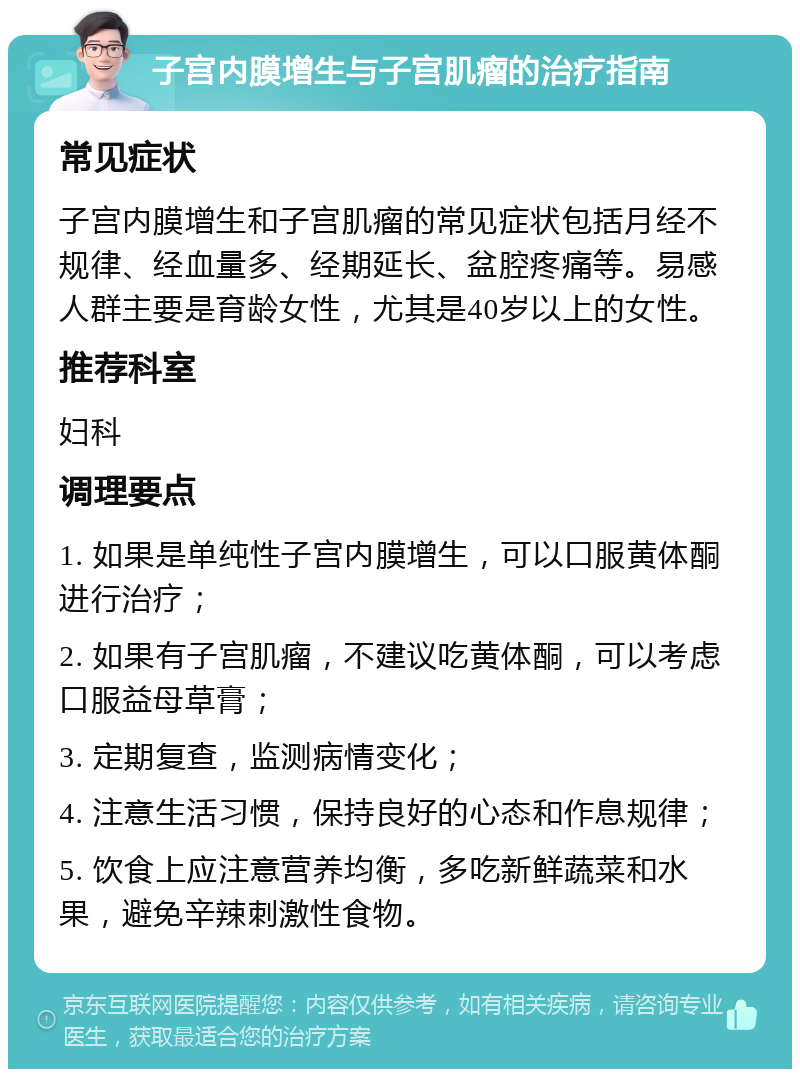 子宫内膜增生与子宫肌瘤的治疗指南 常见症状 子宫内膜增生和子宫肌瘤的常见症状包括月经不规律、经血量多、经期延长、盆腔疼痛等。易感人群主要是育龄女性，尤其是40岁以上的女性。 推荐科室 妇科 调理要点 1. 如果是单纯性子宫内膜增生，可以口服黄体酮进行治疗； 2. 如果有子宫肌瘤，不建议吃黄体酮，可以考虑口服益母草膏； 3. 定期复查，监测病情变化； 4. 注意生活习惯，保持良好的心态和作息规律； 5. 饮食上应注意营养均衡，多吃新鲜蔬菜和水果，避免辛辣刺激性食物。