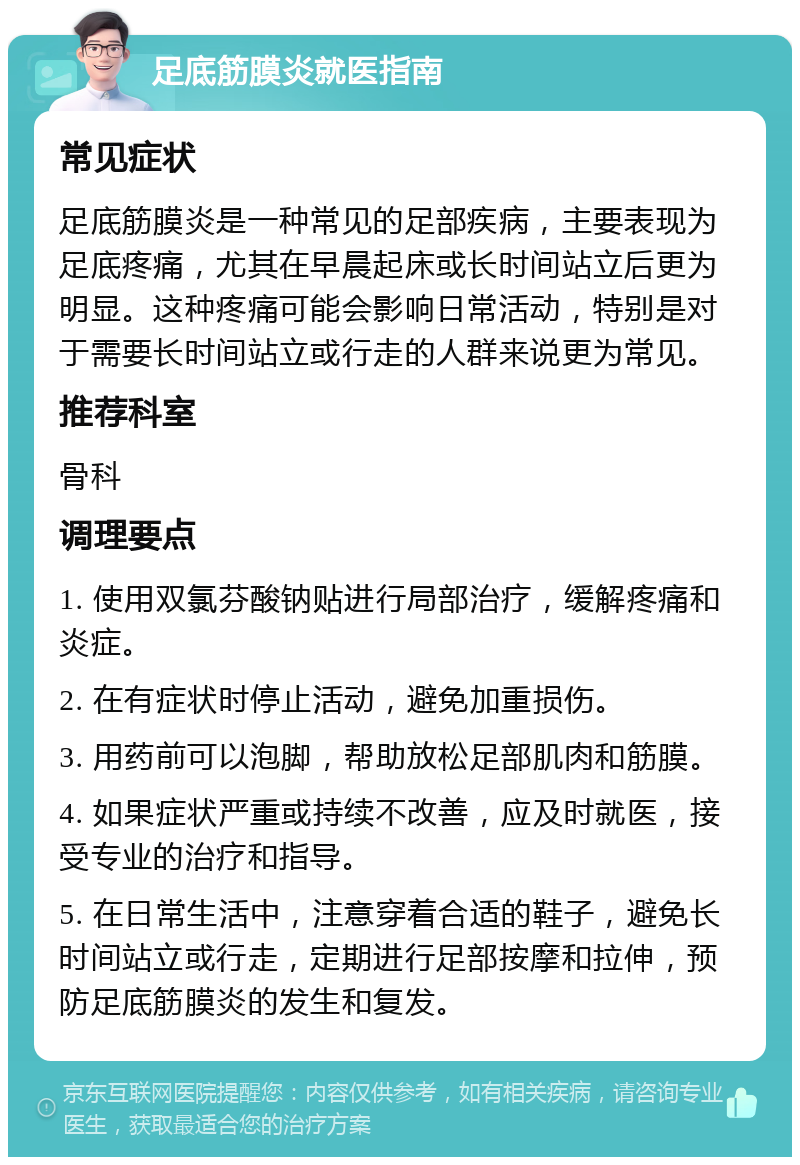 足底筋膜炎就医指南 常见症状 足底筋膜炎是一种常见的足部疾病，主要表现为足底疼痛，尤其在早晨起床或长时间站立后更为明显。这种疼痛可能会影响日常活动，特别是对于需要长时间站立或行走的人群来说更为常见。 推荐科室 骨科 调理要点 1. 使用双氯芬酸钠贴进行局部治疗，缓解疼痛和炎症。 2. 在有症状时停止活动，避免加重损伤。 3. 用药前可以泡脚，帮助放松足部肌肉和筋膜。 4. 如果症状严重或持续不改善，应及时就医，接受专业的治疗和指导。 5. 在日常生活中，注意穿着合适的鞋子，避免长时间站立或行走，定期进行足部按摩和拉伸，预防足底筋膜炎的发生和复发。