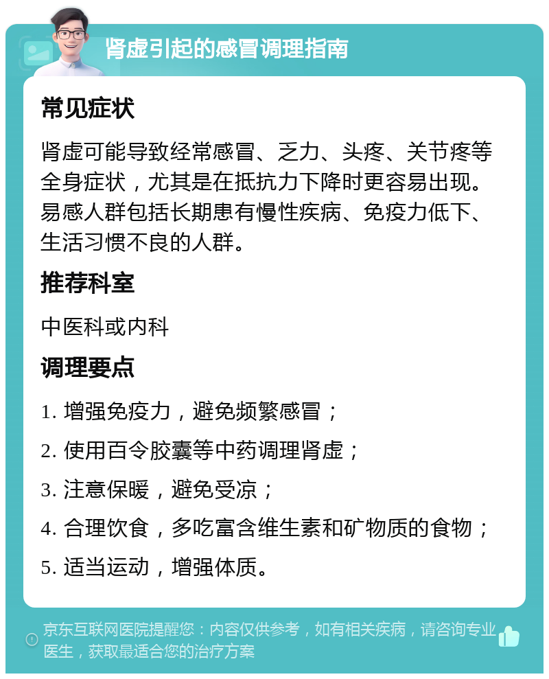 肾虚引起的感冒调理指南 常见症状 肾虚可能导致经常感冒、乏力、头疼、关节疼等全身症状，尤其是在抵抗力下降时更容易出现。易感人群包括长期患有慢性疾病、免疫力低下、生活习惯不良的人群。 推荐科室 中医科或内科 调理要点 1. 增强免疫力，避免频繁感冒； 2. 使用百令胶囊等中药调理肾虚； 3. 注意保暖，避免受凉； 4. 合理饮食，多吃富含维生素和矿物质的食物； 5. 适当运动，增强体质。