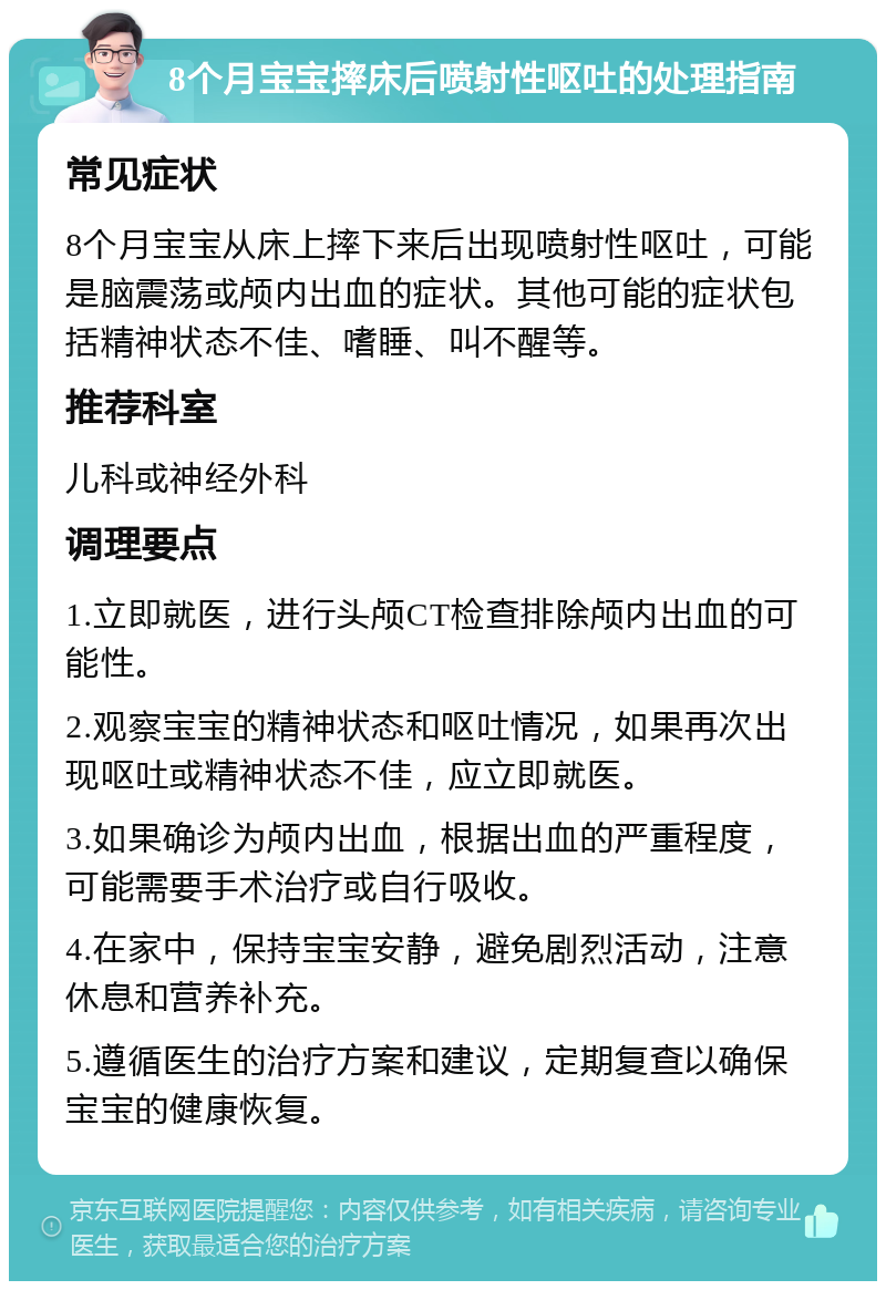 8个月宝宝摔床后喷射性呕吐的处理指南 常见症状 8个月宝宝从床上摔下来后出现喷射性呕吐，可能是脑震荡或颅内出血的症状。其他可能的症状包括精神状态不佳、嗜睡、叫不醒等。 推荐科室 儿科或神经外科 调理要点 1.立即就医，进行头颅CT检查排除颅内出血的可能性。 2.观察宝宝的精神状态和呕吐情况，如果再次出现呕吐或精神状态不佳，应立即就医。 3.如果确诊为颅内出血，根据出血的严重程度，可能需要手术治疗或自行吸收。 4.在家中，保持宝宝安静，避免剧烈活动，注意休息和营养补充。 5.遵循医生的治疗方案和建议，定期复查以确保宝宝的健康恢复。