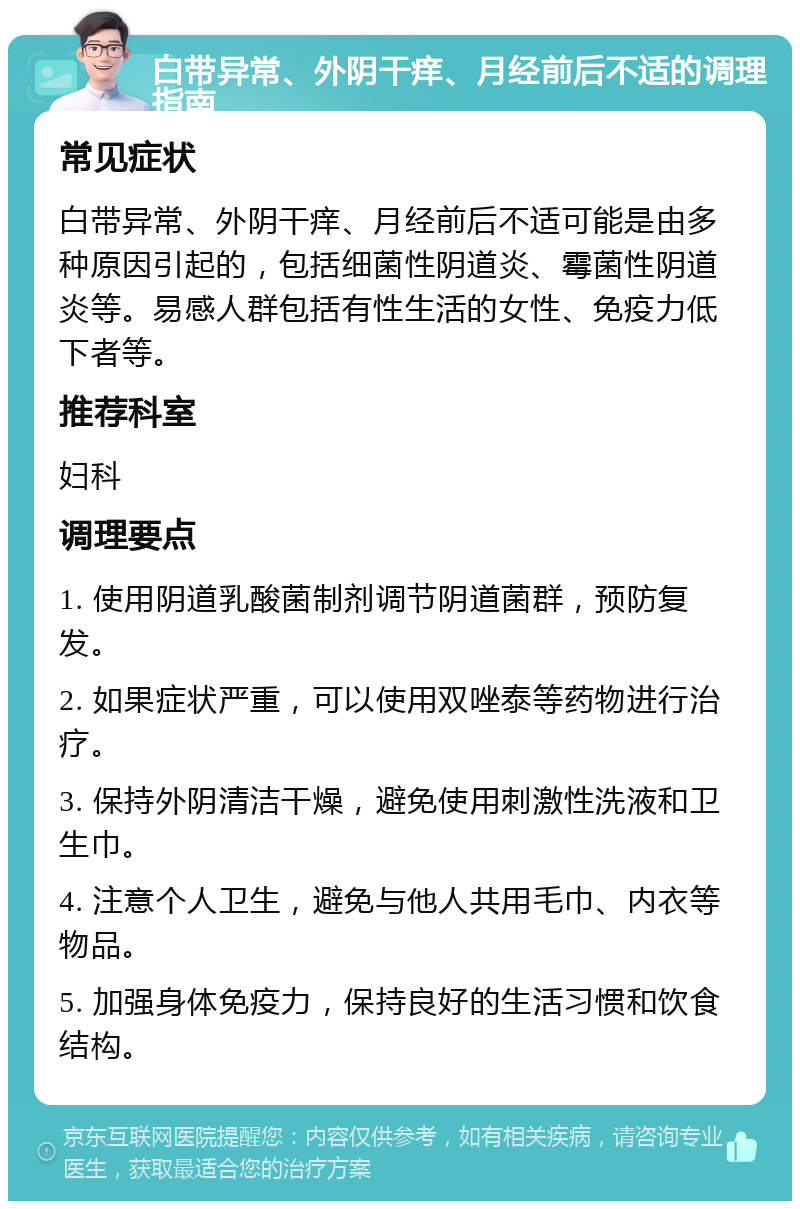 白带异常、外阴干痒、月经前后不适的调理指南 常见症状 白带异常、外阴干痒、月经前后不适可能是由多种原因引起的，包括细菌性阴道炎、霉菌性阴道炎等。易感人群包括有性生活的女性、免疫力低下者等。 推荐科室 妇科 调理要点 1. 使用阴道乳酸菌制剂调节阴道菌群，预防复发。 2. 如果症状严重，可以使用双唑泰等药物进行治疗。 3. 保持外阴清洁干燥，避免使用刺激性洗液和卫生巾。 4. 注意个人卫生，避免与他人共用毛巾、内衣等物品。 5. 加强身体免疫力，保持良好的生活习惯和饮食结构。