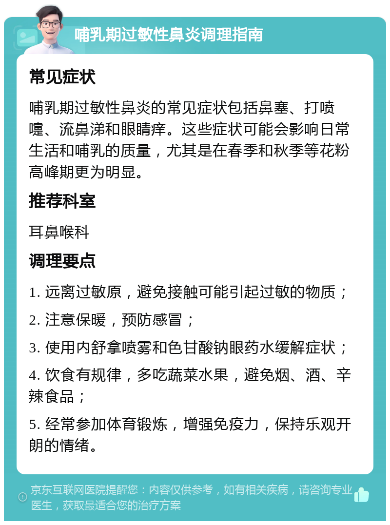 哺乳期过敏性鼻炎调理指南 常见症状 哺乳期过敏性鼻炎的常见症状包括鼻塞、打喷嚏、流鼻涕和眼睛痒。这些症状可能会影响日常生活和哺乳的质量，尤其是在春季和秋季等花粉高峰期更为明显。 推荐科室 耳鼻喉科 调理要点 1. 远离过敏原，避免接触可能引起过敏的物质； 2. 注意保暖，预防感冒； 3. 使用内舒拿喷雾和色甘酸钠眼药水缓解症状； 4. 饮食有规律，多吃蔬菜水果，避免烟、酒、辛辣食品； 5. 经常参加体育锻炼，增强免疫力，保持乐观开朗的情绪。