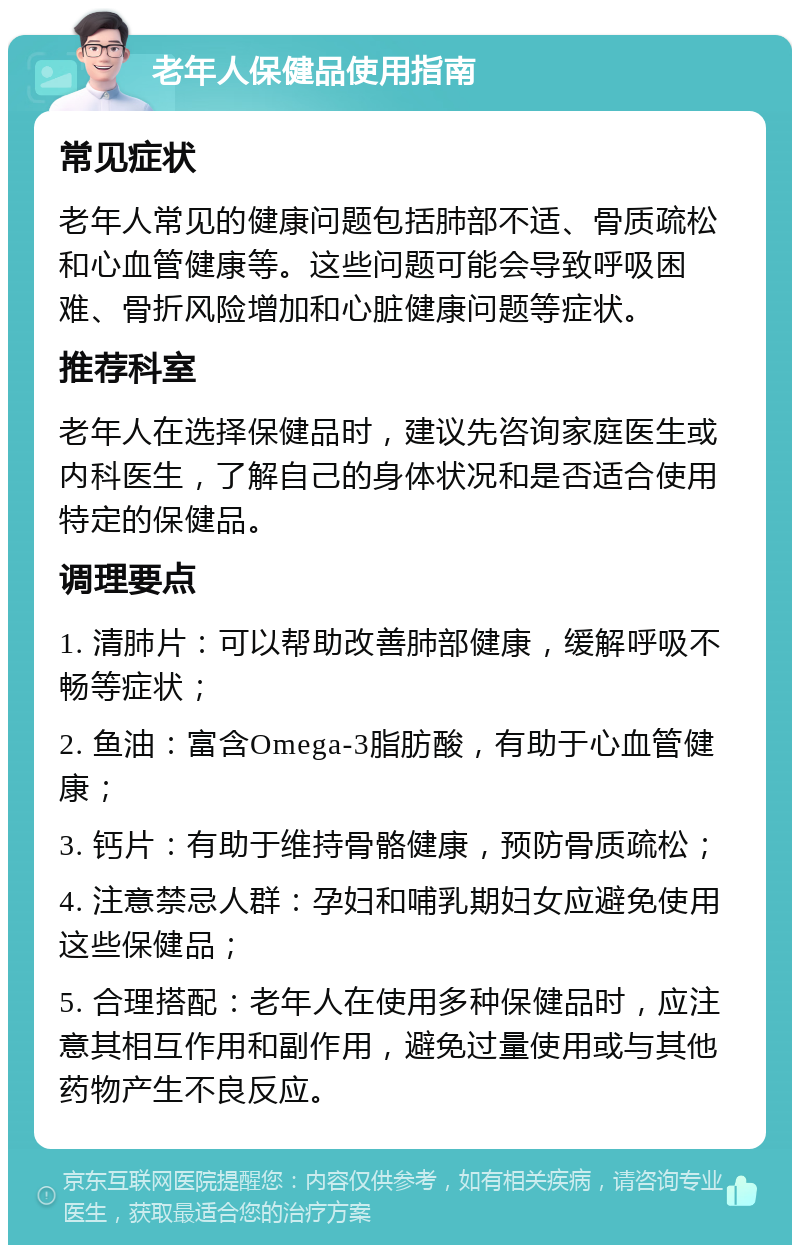 老年人保健品使用指南 常见症状 老年人常见的健康问题包括肺部不适、骨质疏松和心血管健康等。这些问题可能会导致呼吸困难、骨折风险增加和心脏健康问题等症状。 推荐科室 老年人在选择保健品时，建议先咨询家庭医生或内科医生，了解自己的身体状况和是否适合使用特定的保健品。 调理要点 1. 清肺片：可以帮助改善肺部健康，缓解呼吸不畅等症状； 2. 鱼油：富含Omega-3脂肪酸，有助于心血管健康； 3. 钙片：有助于维持骨骼健康，预防骨质疏松； 4. 注意禁忌人群：孕妇和哺乳期妇女应避免使用这些保健品； 5. 合理搭配：老年人在使用多种保健品时，应注意其相互作用和副作用，避免过量使用或与其他药物产生不良反应。