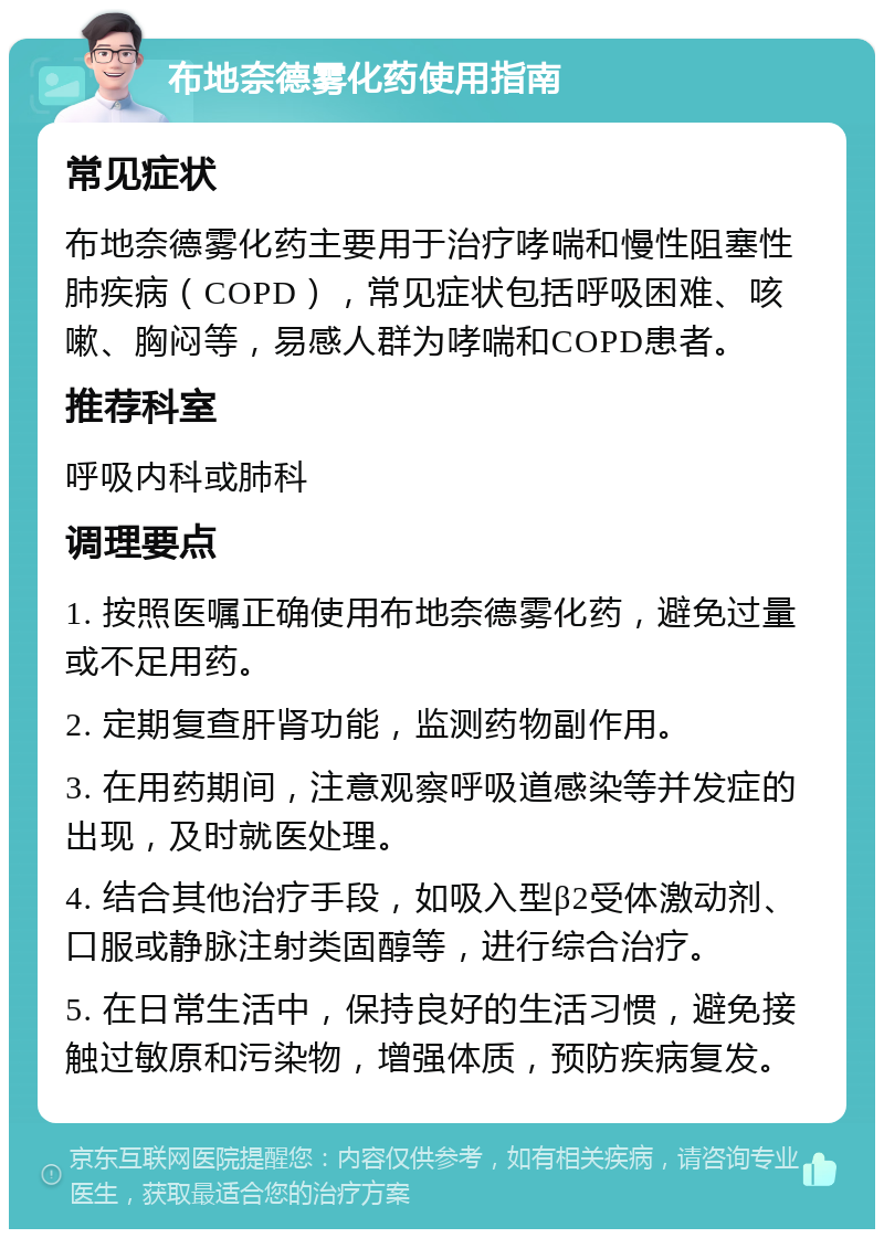 布地奈德雾化药使用指南 常见症状 布地奈德雾化药主要用于治疗哮喘和慢性阻塞性肺疾病（COPD），常见症状包括呼吸困难、咳嗽、胸闷等，易感人群为哮喘和COPD患者。 推荐科室 呼吸内科或肺科 调理要点 1. 按照医嘱正确使用布地奈德雾化药，避免过量或不足用药。 2. 定期复查肝肾功能，监测药物副作用。 3. 在用药期间，注意观察呼吸道感染等并发症的出现，及时就医处理。 4. 结合其他治疗手段，如吸入型β2受体激动剂、口服或静脉注射类固醇等，进行综合治疗。 5. 在日常生活中，保持良好的生活习惯，避免接触过敏原和污染物，增强体质，预防疾病复发。