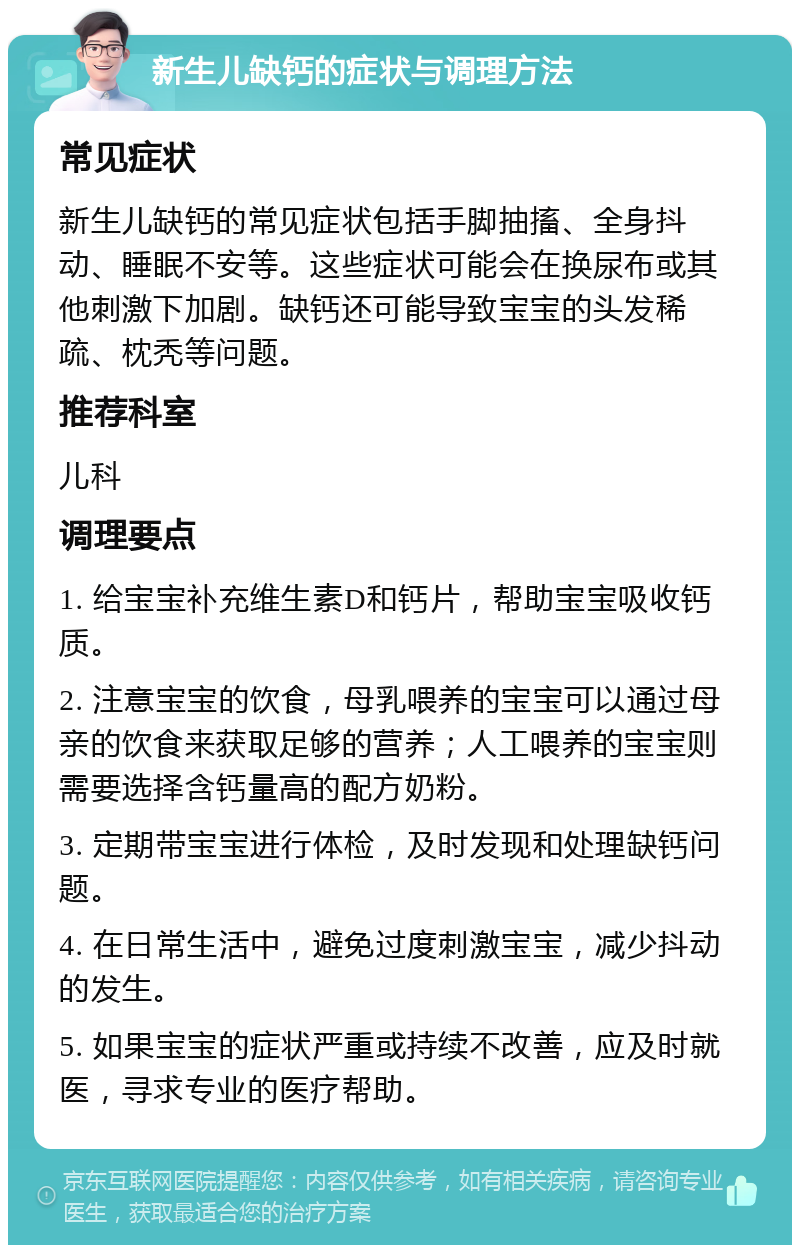 新生儿缺钙的症状与调理方法 常见症状 新生儿缺钙的常见症状包括手脚抽搐、全身抖动、睡眠不安等。这些症状可能会在换尿布或其他刺激下加剧。缺钙还可能导致宝宝的头发稀疏、枕秃等问题。 推荐科室 儿科 调理要点 1. 给宝宝补充维生素D和钙片，帮助宝宝吸收钙质。 2. 注意宝宝的饮食，母乳喂养的宝宝可以通过母亲的饮食来获取足够的营养；人工喂养的宝宝则需要选择含钙量高的配方奶粉。 3. 定期带宝宝进行体检，及时发现和处理缺钙问题。 4. 在日常生活中，避免过度刺激宝宝，减少抖动的发生。 5. 如果宝宝的症状严重或持续不改善，应及时就医，寻求专业的医疗帮助。