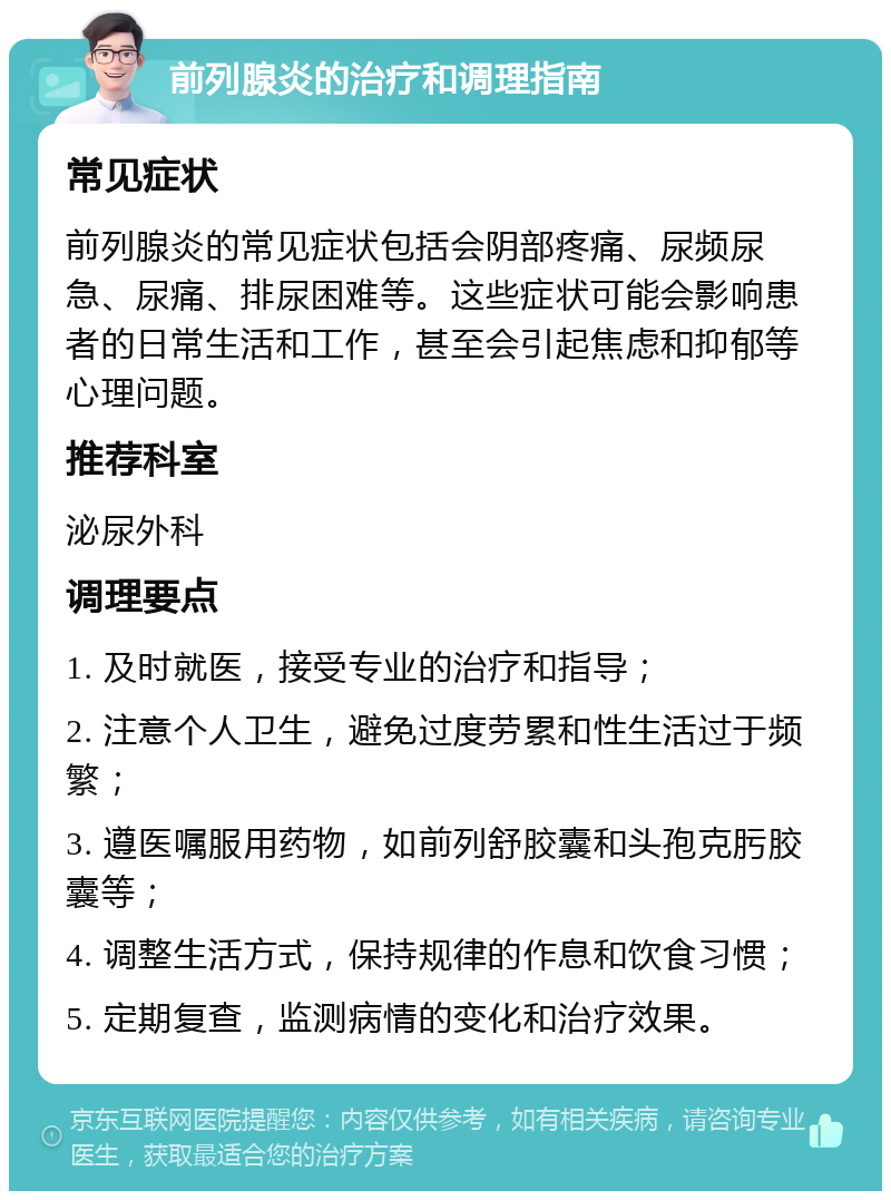 前列腺炎的治疗和调理指南 常见症状 前列腺炎的常见症状包括会阴部疼痛、尿频尿急、尿痛、排尿困难等。这些症状可能会影响患者的日常生活和工作，甚至会引起焦虑和抑郁等心理问题。 推荐科室 泌尿外科 调理要点 1. 及时就医，接受专业的治疗和指导； 2. 注意个人卫生，避免过度劳累和性生活过于频繁； 3. 遵医嘱服用药物，如前列舒胶囊和头孢克肟胶囊等； 4. 调整生活方式，保持规律的作息和饮食习惯； 5. 定期复查，监测病情的变化和治疗效果。