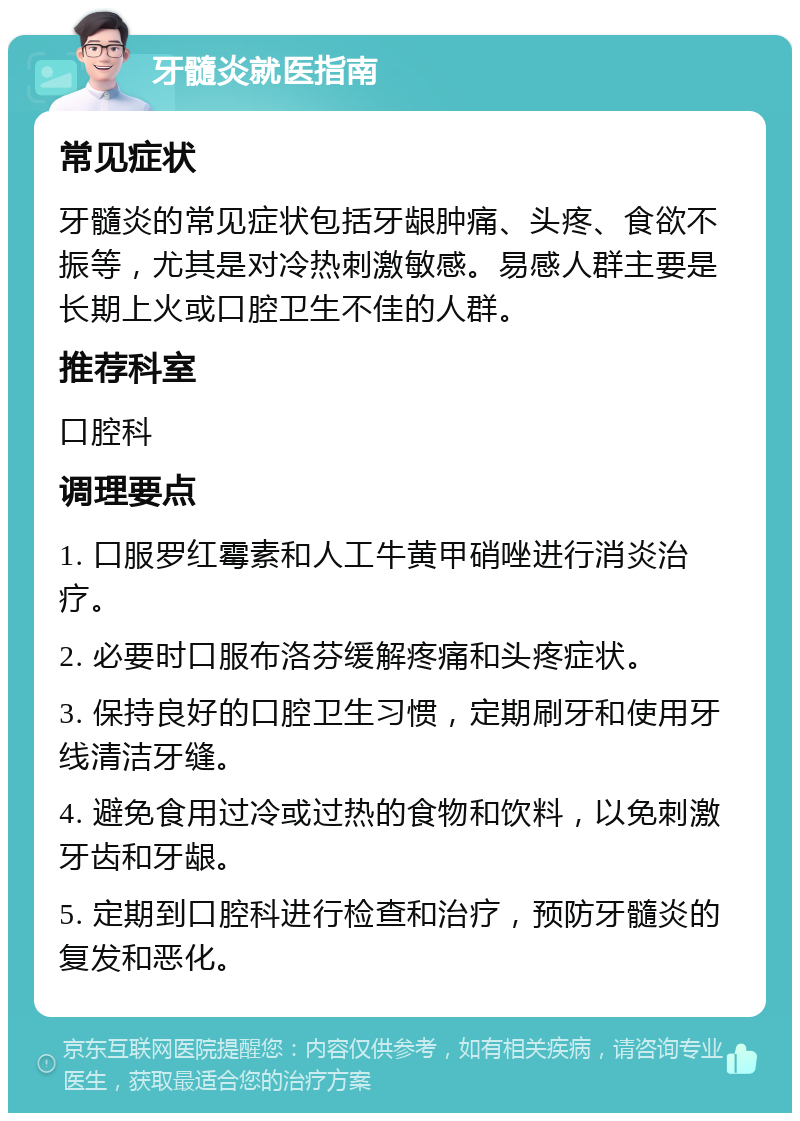 牙髓炎就医指南 常见症状 牙髓炎的常见症状包括牙龈肿痛、头疼、食欲不振等，尤其是对冷热刺激敏感。易感人群主要是长期上火或口腔卫生不佳的人群。 推荐科室 口腔科 调理要点 1. 口服罗红霉素和人工牛黄甲硝唑进行消炎治疗。 2. 必要时口服布洛芬缓解疼痛和头疼症状。 3. 保持良好的口腔卫生习惯，定期刷牙和使用牙线清洁牙缝。 4. 避免食用过冷或过热的食物和饮料，以免刺激牙齿和牙龈。 5. 定期到口腔科进行检查和治疗，预防牙髓炎的复发和恶化。