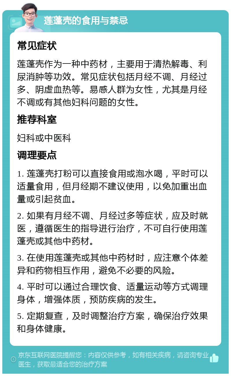 莲蓬壳的食用与禁忌 常见症状 莲蓬壳作为一种中药材，主要用于清热解毒、利尿消肿等功效。常见症状包括月经不调、月经过多、阴虚血热等。易感人群为女性，尤其是月经不调或有其他妇科问题的女性。 推荐科室 妇科或中医科 调理要点 1. 莲蓬壳打粉可以直接食用或泡水喝，平时可以适量食用，但月经期不建议使用，以免加重出血量或引起贫血。 2. 如果有月经不调、月经过多等症状，应及时就医，遵循医生的指导进行治疗，不可自行使用莲蓬壳或其他中药材。 3. 在使用莲蓬壳或其他中药材时，应注意个体差异和药物相互作用，避免不必要的风险。 4. 平时可以通过合理饮食、适量运动等方式调理身体，增强体质，预防疾病的发生。 5. 定期复查，及时调整治疗方案，确保治疗效果和身体健康。