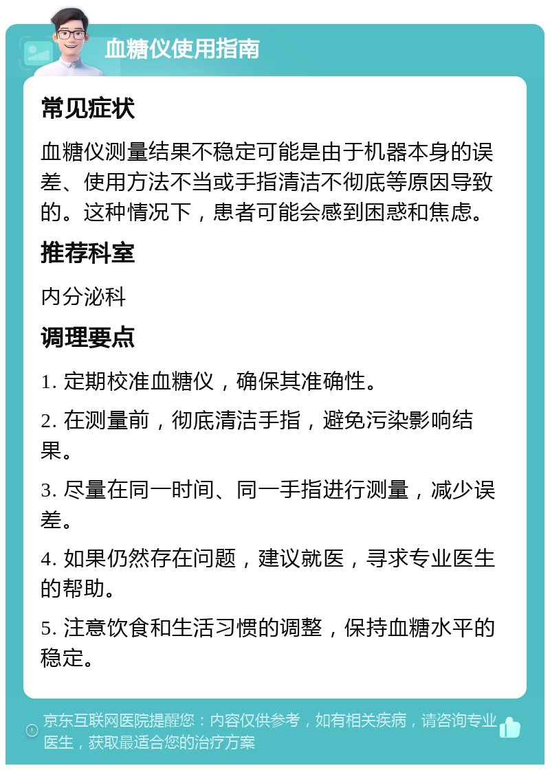 血糖仪使用指南 常见症状 血糖仪测量结果不稳定可能是由于机器本身的误差、使用方法不当或手指清洁不彻底等原因导致的。这种情况下，患者可能会感到困惑和焦虑。 推荐科室 内分泌科 调理要点 1. 定期校准血糖仪，确保其准确性。 2. 在测量前，彻底清洁手指，避免污染影响结果。 3. 尽量在同一时间、同一手指进行测量，减少误差。 4. 如果仍然存在问题，建议就医，寻求专业医生的帮助。 5. 注意饮食和生活习惯的调整，保持血糖水平的稳定。