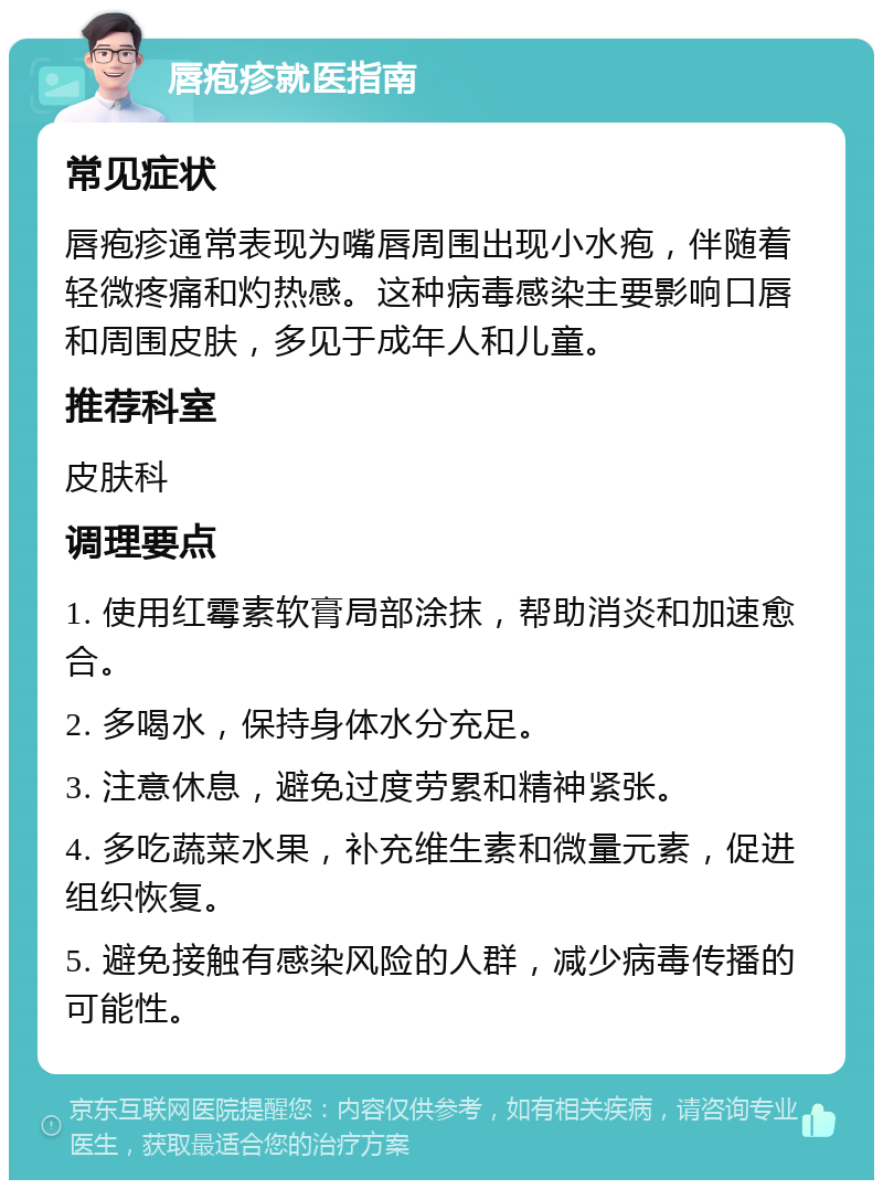 唇疱疹就医指南 常见症状 唇疱疹通常表现为嘴唇周围出现小水疱，伴随着轻微疼痛和灼热感。这种病毒感染主要影响口唇和周围皮肤，多见于成年人和儿童。 推荐科室 皮肤科 调理要点 1. 使用红霉素软膏局部涂抹，帮助消炎和加速愈合。 2. 多喝水，保持身体水分充足。 3. 注意休息，避免过度劳累和精神紧张。 4. 多吃蔬菜水果，补充维生素和微量元素，促进组织恢复。 5. 避免接触有感染风险的人群，减少病毒传播的可能性。