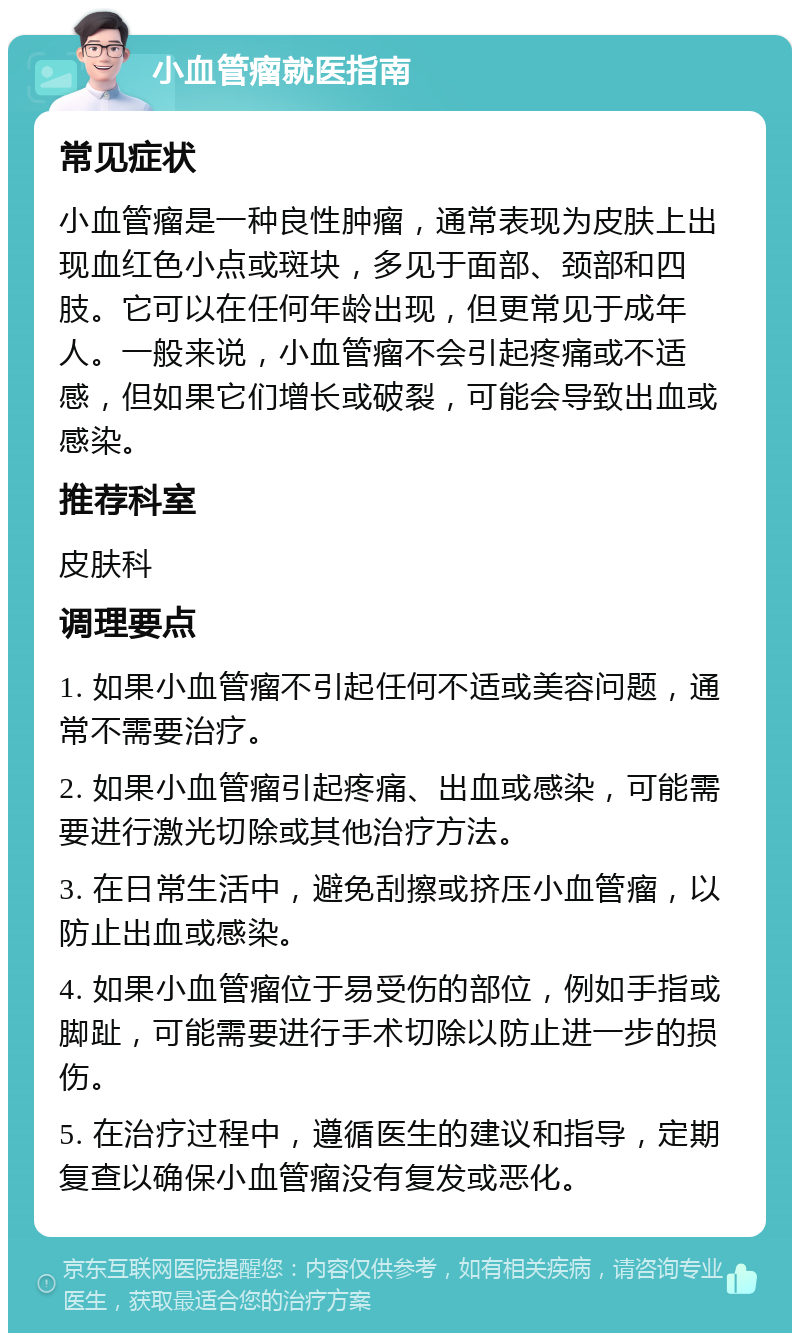 小血管瘤就医指南 常见症状 小血管瘤是一种良性肿瘤，通常表现为皮肤上出现血红色小点或斑块，多见于面部、颈部和四肢。它可以在任何年龄出现，但更常见于成年人。一般来说，小血管瘤不会引起疼痛或不适感，但如果它们增长或破裂，可能会导致出血或感染。 推荐科室 皮肤科 调理要点 1. 如果小血管瘤不引起任何不适或美容问题，通常不需要治疗。 2. 如果小血管瘤引起疼痛、出血或感染，可能需要进行激光切除或其他治疗方法。 3. 在日常生活中，避免刮擦或挤压小血管瘤，以防止出血或感染。 4. 如果小血管瘤位于易受伤的部位，例如手指或脚趾，可能需要进行手术切除以防止进一步的损伤。 5. 在治疗过程中，遵循医生的建议和指导，定期复查以确保小血管瘤没有复发或恶化。