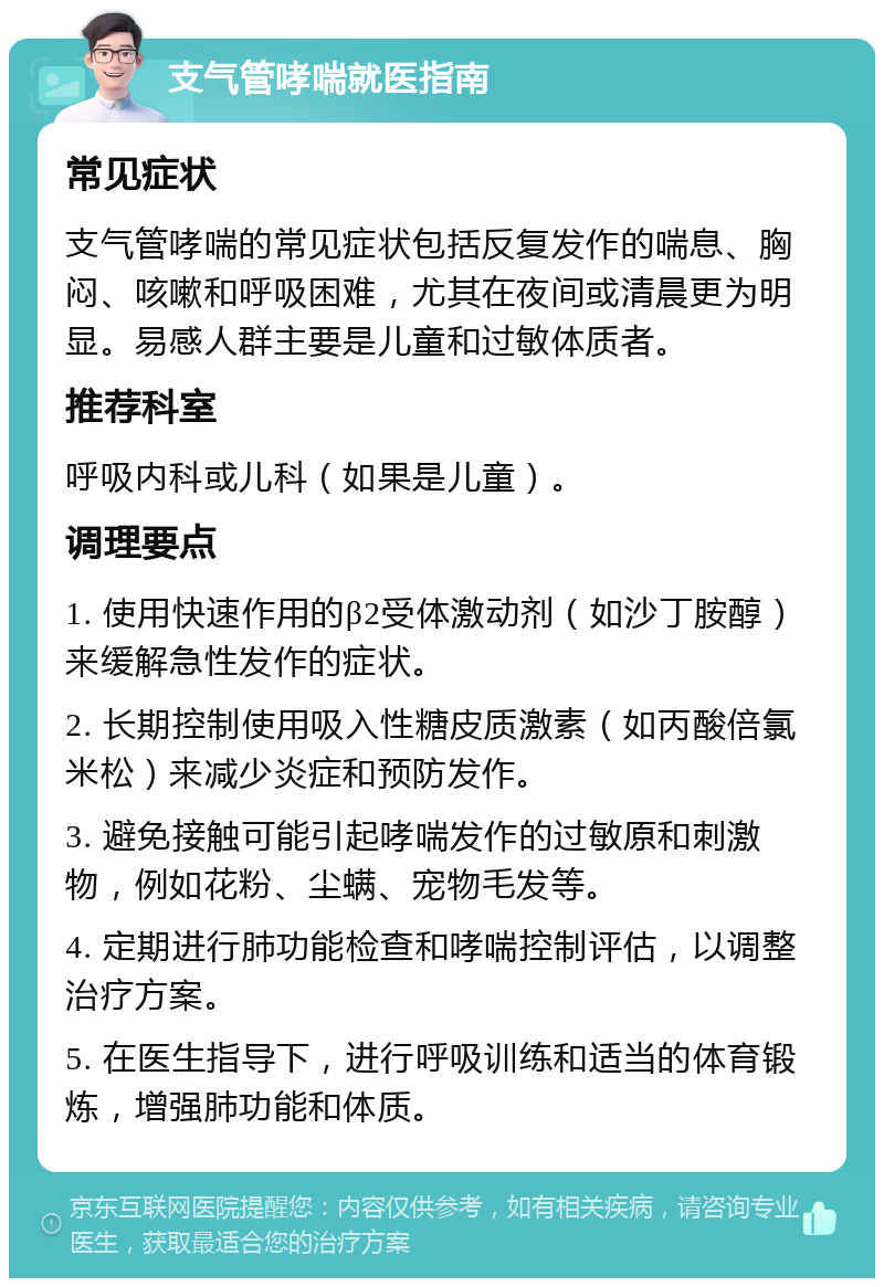 支气管哮喘就医指南 常见症状 支气管哮喘的常见症状包括反复发作的喘息、胸闷、咳嗽和呼吸困难，尤其在夜间或清晨更为明显。易感人群主要是儿童和过敏体质者。 推荐科室 呼吸内科或儿科（如果是儿童）。 调理要点 1. 使用快速作用的β2受体激动剂（如沙丁胺醇）来缓解急性发作的症状。 2. 长期控制使用吸入性糖皮质激素（如丙酸倍氯米松）来减少炎症和预防发作。 3. 避免接触可能引起哮喘发作的过敏原和刺激物，例如花粉、尘螨、宠物毛发等。 4. 定期进行肺功能检查和哮喘控制评估，以调整治疗方案。 5. 在医生指导下，进行呼吸训练和适当的体育锻炼，增强肺功能和体质。