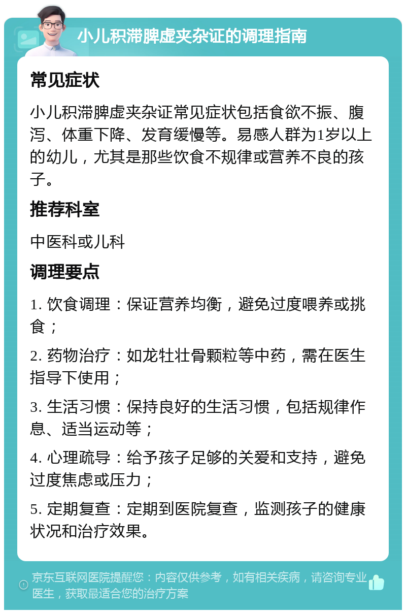 小儿积滞脾虚夹杂证的调理指南 常见症状 小儿积滞脾虚夹杂证常见症状包括食欲不振、腹泻、体重下降、发育缓慢等。易感人群为1岁以上的幼儿，尤其是那些饮食不规律或营养不良的孩子。 推荐科室 中医科或儿科 调理要点 1. 饮食调理：保证营养均衡，避免过度喂养或挑食； 2. 药物治疗：如龙牡壮骨颗粒等中药，需在医生指导下使用； 3. 生活习惯：保持良好的生活习惯，包括规律作息、适当运动等； 4. 心理疏导：给予孩子足够的关爱和支持，避免过度焦虑或压力； 5. 定期复查：定期到医院复查，监测孩子的健康状况和治疗效果。