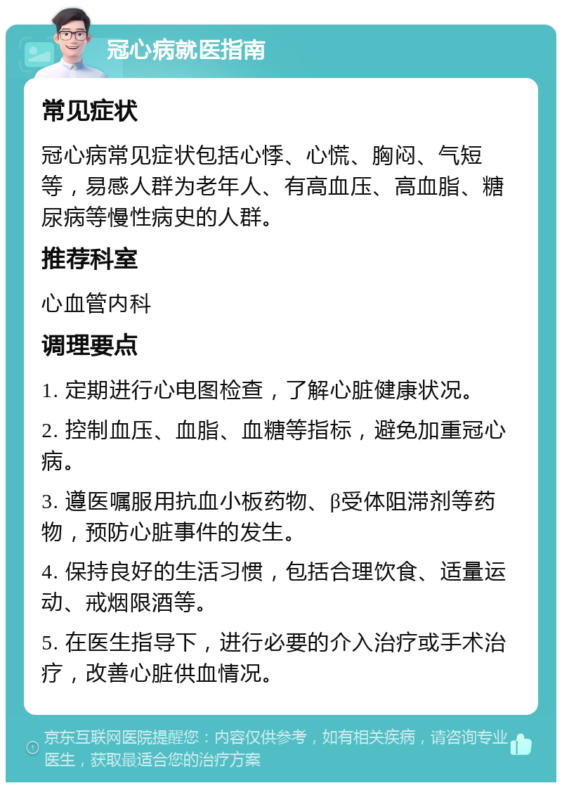 冠心病就医指南 常见症状 冠心病常见症状包括心悸、心慌、胸闷、气短等，易感人群为老年人、有高血压、高血脂、糖尿病等慢性病史的人群。 推荐科室 心血管内科 调理要点 1. 定期进行心电图检查，了解心脏健康状况。 2. 控制血压、血脂、血糖等指标，避免加重冠心病。 3. 遵医嘱服用抗血小板药物、β受体阻滞剂等药物，预防心脏事件的发生。 4. 保持良好的生活习惯，包括合理饮食、适量运动、戒烟限酒等。 5. 在医生指导下，进行必要的介入治疗或手术治疗，改善心脏供血情况。