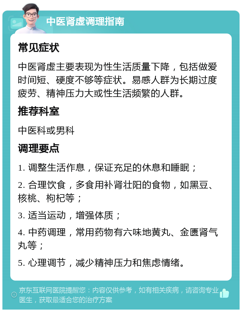 中医肾虚调理指南 常见症状 中医肾虚主要表现为性生活质量下降，包括做爱时间短、硬度不够等症状。易感人群为长期过度疲劳、精神压力大或性生活频繁的人群。 推荐科室 中医科或男科 调理要点 1. 调整生活作息，保证充足的休息和睡眠； 2. 合理饮食，多食用补肾壮阳的食物，如黑豆、核桃、枸杞等； 3. 适当运动，增强体质； 4. 中药调理，常用药物有六味地黄丸、金匮肾气丸等； 5. 心理调节，减少精神压力和焦虑情绪。