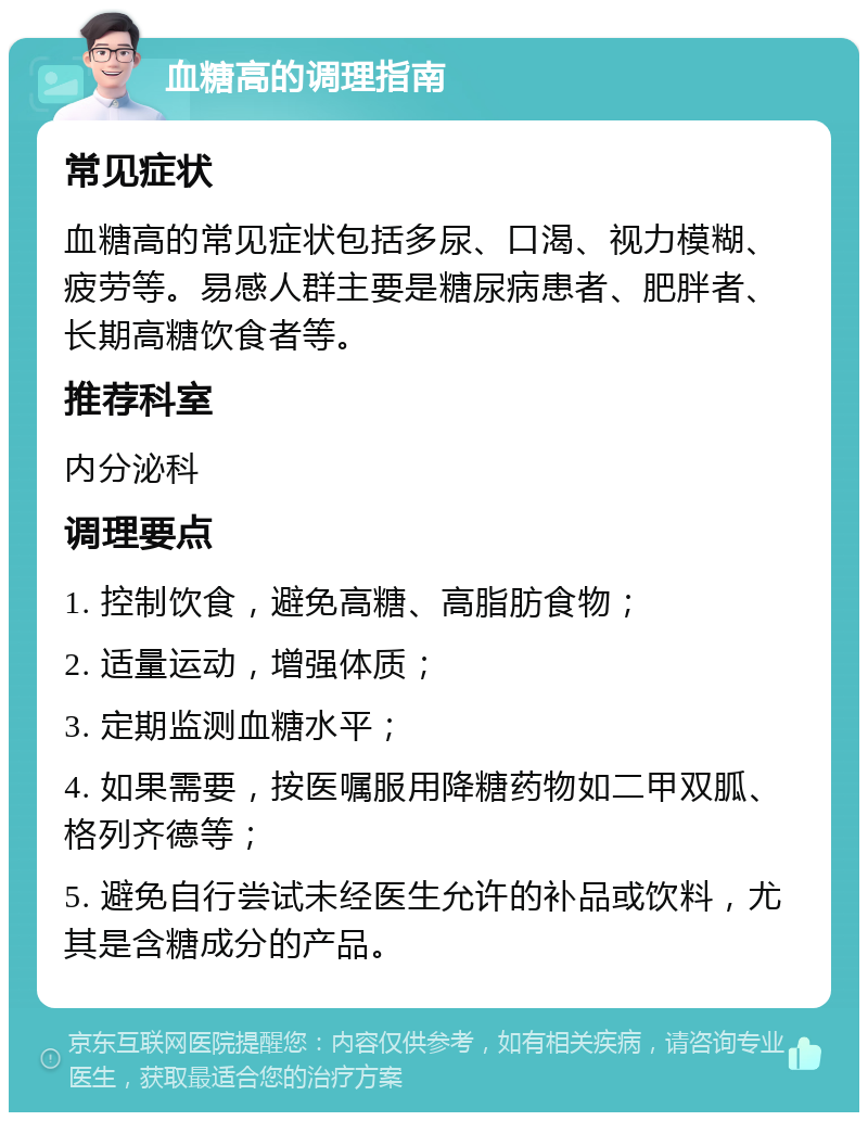 血糖高的调理指南 常见症状 血糖高的常见症状包括多尿、口渴、视力模糊、疲劳等。易感人群主要是糖尿病患者、肥胖者、长期高糖饮食者等。 推荐科室 内分泌科 调理要点 1. 控制饮食，避免高糖、高脂肪食物； 2. 适量运动，增强体质； 3. 定期监测血糖水平； 4. 如果需要，按医嘱服用降糖药物如二甲双胍、格列齐德等； 5. 避免自行尝试未经医生允许的补品或饮料，尤其是含糖成分的产品。