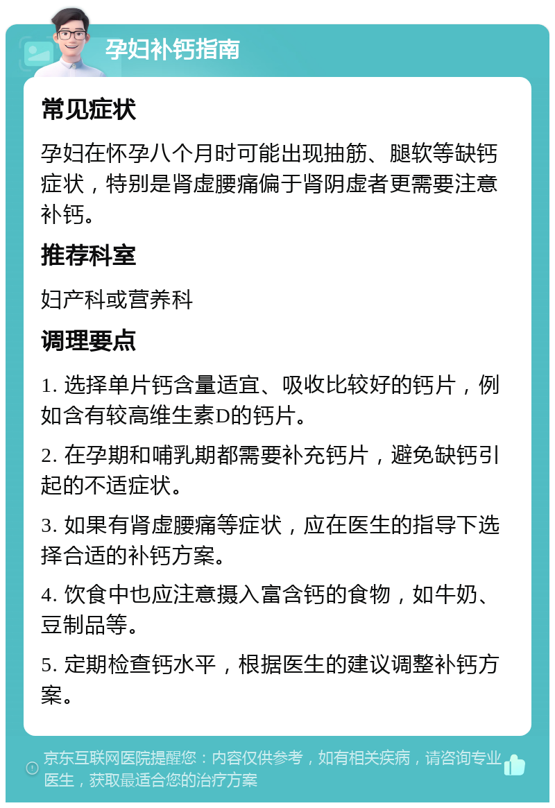 孕妇补钙指南 常见症状 孕妇在怀孕八个月时可能出现抽筋、腿软等缺钙症状，特别是肾虚腰痛偏于肾阴虚者更需要注意补钙。 推荐科室 妇产科或营养科 调理要点 1. 选择单片钙含量适宜、吸收比较好的钙片，例如含有较高维生素D的钙片。 2. 在孕期和哺乳期都需要补充钙片，避免缺钙引起的不适症状。 3. 如果有肾虚腰痛等症状，应在医生的指导下选择合适的补钙方案。 4. 饮食中也应注意摄入富含钙的食物，如牛奶、豆制品等。 5. 定期检查钙水平，根据医生的建议调整补钙方案。