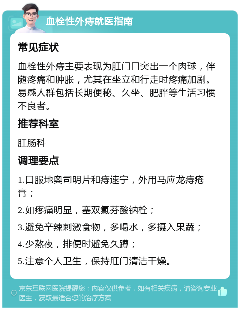 血栓性外痔就医指南 常见症状 血栓性外痔主要表现为肛门口突出一个肉球，伴随疼痛和肿胀，尤其在坐立和行走时疼痛加剧。易感人群包括长期便秘、久坐、肥胖等生活习惯不良者。 推荐科室 肛肠科 调理要点 1.口服地奥司明片和痔速宁，外用马应龙痔疮膏； 2.如疼痛明显，塞双氯芬酸钠栓； 3.避免辛辣刺激食物，多喝水，多摄入果蔬； 4.少熬夜，排便时避免久蹲； 5.注意个人卫生，保持肛门清洁干燥。