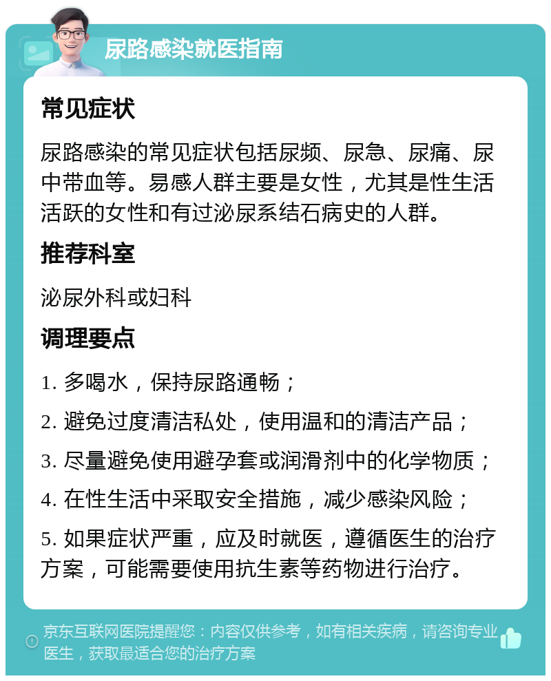 尿路感染就医指南 常见症状 尿路感染的常见症状包括尿频、尿急、尿痛、尿中带血等。易感人群主要是女性，尤其是性生活活跃的女性和有过泌尿系结石病史的人群。 推荐科室 泌尿外科或妇科 调理要点 1. 多喝水，保持尿路通畅； 2. 避免过度清洁私处，使用温和的清洁产品； 3. 尽量避免使用避孕套或润滑剂中的化学物质； 4. 在性生活中采取安全措施，减少感染风险； 5. 如果症状严重，应及时就医，遵循医生的治疗方案，可能需要使用抗生素等药物进行治疗。