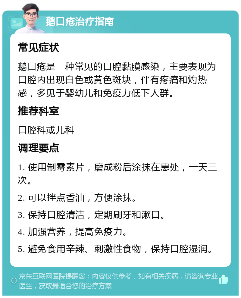 鹅口疮治疗指南 常见症状 鹅口疮是一种常见的口腔黏膜感染，主要表现为口腔内出现白色或黄色斑块，伴有疼痛和灼热感，多见于婴幼儿和免疫力低下人群。 推荐科室 口腔科或儿科 调理要点 1. 使用制霉素片，磨成粉后涂抹在患处，一天三次。 2. 可以拌点香油，方便涂抹。 3. 保持口腔清洁，定期刷牙和漱口。 4. 加强营养，提高免疫力。 5. 避免食用辛辣、刺激性食物，保持口腔湿润。