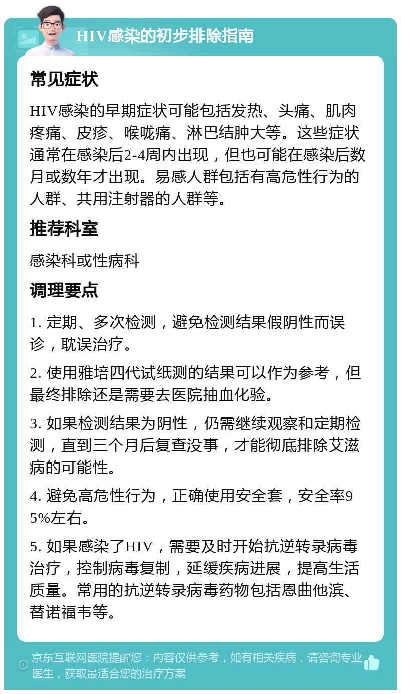 HIV感染的初步排除指南 常见症状 HIV感染的早期症状可能包括发热、头痛、肌肉疼痛、皮疹、喉咙痛、淋巴结肿大等。这些症状通常在感染后2-4周内出现，但也可能在感染后数月或数年才出现。易感人群包括有高危性行为的人群、共用注射器的人群等。 推荐科室 感染科或性病科 调理要点 1. 定期、多次检测，避免检测结果假阴性而误诊，耽误治疗。 2. 使用雅培四代试纸测的结果可以作为参考，但最终排除还是需要去医院抽血化验。 3. 如果检测结果为阴性，仍需继续观察和定期检测，直到三个月后复查没事，才能彻底排除艾滋病的可能性。 4. 避免高危性行为，正确使用安全套，安全率95%左右。 5. 如果感染了HIV，需要及时开始抗逆转录病毒治疗，控制病毒复制，延缓疾病进展，提高生活质量。常用的抗逆转录病毒药物包括恩曲他滨、替诺福韦等。