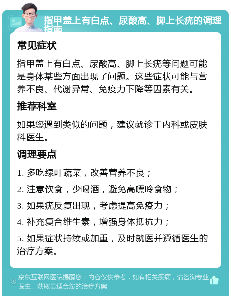 指甲盖上有白点、尿酸高、脚上长疣的调理指南 常见症状 指甲盖上有白点、尿酸高、脚上长疣等问题可能是身体某些方面出现了问题。这些症状可能与营养不良、代谢异常、免疫力下降等因素有关。 推荐科室 如果您遇到类似的问题，建议就诊于内科或皮肤科医生。 调理要点 1. 多吃绿叶蔬菜，改善营养不良； 2. 注意饮食，少喝酒，避免高嘌呤食物； 3. 如果疣反复出现，考虑提高免疫力； 4. 补充复合维生素，增强身体抵抗力； 5. 如果症状持续或加重，及时就医并遵循医生的治疗方案。