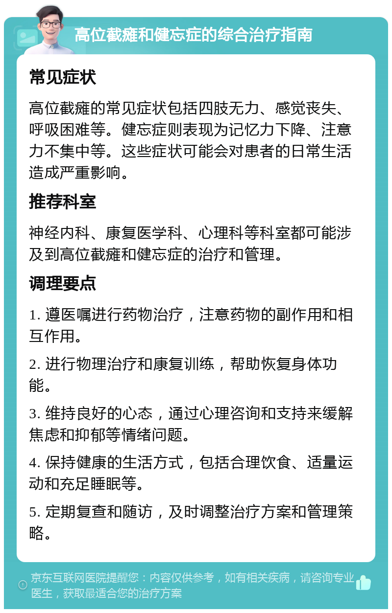 高位截瘫和健忘症的综合治疗指南 常见症状 高位截瘫的常见症状包括四肢无力、感觉丧失、呼吸困难等。健忘症则表现为记忆力下降、注意力不集中等。这些症状可能会对患者的日常生活造成严重影响。 推荐科室 神经内科、康复医学科、心理科等科室都可能涉及到高位截瘫和健忘症的治疗和管理。 调理要点 1. 遵医嘱进行药物治疗，注意药物的副作用和相互作用。 2. 进行物理治疗和康复训练，帮助恢复身体功能。 3. 维持良好的心态，通过心理咨询和支持来缓解焦虑和抑郁等情绪问题。 4. 保持健康的生活方式，包括合理饮食、适量运动和充足睡眠等。 5. 定期复查和随访，及时调整治疗方案和管理策略。